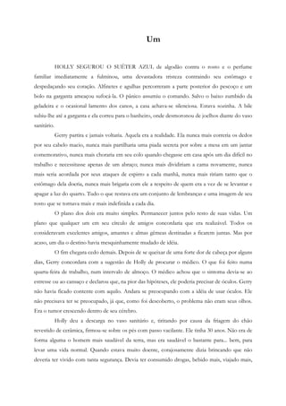 Um


             HOLLY SEGUROU O SUÉTER AZUL de algodão contra o rosto e o perfume
familiar imediatamente a fulminou, uma devastadora tristeza contraindo seu estômago e
despedaçando seu coração. Alfinetes e agulhas percorreram a parte posterior do pescoço e um
bolo na garganta ameaçou sufocá-la. O pânico assumiu o comando. Salvo o baixo zumbido da
geladeira e o ocasional lamento dos canos, a casa achava-se silenciosa. Estava sozinha. A bile
subiu-lhe até a garganta e ela correu para o banheiro, onde desmoronou de joelhos diante do vaso
sanitário.
             Gerry partira e jamais voltaria. Aquela era a realidade. Ela nunca mais correria os dedos
por seu cabelo macio, nunca mais partilharia uma piada secreta por sobre a mesa em um jantar
comemorativo, nunca mais choraria em seu colo quando chegasse em casa após um dia difícil no
trabalho e necessitasse apenas de um abraço; nunca mais dividiriam a cama novamente, nunca
mais seria acordada por seus ataques de espirro a cada manhã, nunca mais ririam tanto que o
estômago dela doeria, nunca mais brigaria com ele a respeito de quem era a vez de se levantar e
apagar a luz do quarto. Tudo o que restava era um conjunto de lembranças e uma imagem de seu
rosto que se tornava mais e mais indefinida a cada dia.
             O plano dos dois era muito simples. Permanecer juntos pelo resto de suas vidas. Um
plano que qualquer um em seu círculo de amigos concordaria que era realizável. Todos os
consideravam excelentes amigos, amantes e almas gêmeas destinadas a ficarem juntas. Mas por
acaso, um dia o destino havia mesquinhamente mudado de idéia.
             O fim chegara cedo demais. Depois de se queixar de uma forte dor de cabeça por alguns
dias, Gerry concordara com a sugestão de Holly de procurar o médico. O que foi feito numa
quarta-feira de trabalho, num intervalo de almoço. O médico achou que o sintoma devia-se ao
estresse ou ao cansaço e declarou que, na pior das hipóteses, ele poderia precisar de óculos. Gerry
não havia ficado contente com aquilo. Andara se preocupando com a idéia de usar óculos. Ele
não precisava ter se preocupado, já que, como foi descoberto, o problema não eram seus olhos.
Era o tumor crescendo dentro de seu cérebro.
             Holly deu a descarga no vaso sanitário e, tiritando por causa da friagem do chão
revestido de cerâmica, firmou-se sobre os pés com passo vacilante. Ele tinha 30 anos. Não era de
forma alguma o homem mais saudável da terra, mas era saudável o bastante para... bem, para
levar uma vida normal. Quando estava muito doente, corajosamente dizia brincando que não
deveria ter vivido com tanta segurança. Devia ter consumido drogas, bebido mais, viajado mais,
 