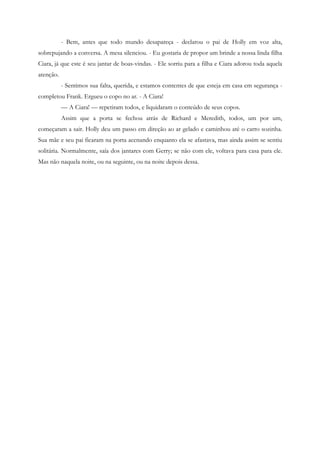 - Bem, antes que todo mundo desapareça - declarou o pai de Holly em voz alta,
sobrepujando a conversa. A mesa silenciou. - Eu gostaria de propor um brinde a nossa linda filha
Ciara, já que este é seu jantar de boas-vindas. - Ele sorriu para a filha e Ciara adorou toda aquela
atenção.
           - Sentimos sua falta, querida, e estamos contentes de que esteja em casa em segurança -
completou Frank. Ergueu o copo no ar. - A Ciara!
           — A Ciara! — repetiram todos, e liquidaram o conteúdo de seus copos.
           Assim que a porta se fechou atrás de Richard e Meredith, todos, um por um,
começaram a sair. Holly deu um passo em direção ao ar gelado e caminhou até o carro sozinha.
Sua mãe e seu pai ficaram na porta acenando enquanto ela se afastava, mas ainda assim se sentiu
solitária. Normalmente, saía dos jantares com Gerry; se não com ele, voltava para casa para ele.
Mas não naquela noite, ou na seguinte, ou na noite depois dessa.
 