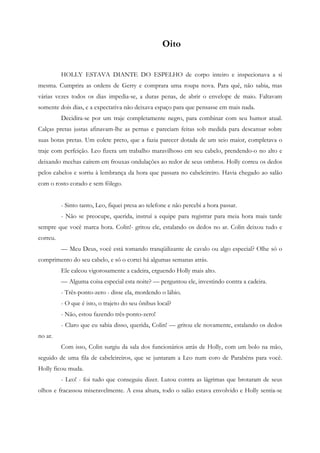 Oito


          HOLLY ESTAVA DIANTE DO ESPELHO de corpo inteiro e inspecionava a si
mesma. Cumprira as ordens de Gerry e comprara uma roupa nova. Para quê, não sabia, mas
várias vezes todos os dias impedia-se, a duras penas, de abrir o envelope de maio. Faltavam
somente dois dias, e a expectativa não deixava espaço para que pensasse em mais nada.
          Decidira-se por um traje completamente negro, para combinar com seu humor atual.
Calças pretas justas afinavam-lhe as pernas e pareciam feitas sob medida para descansar sobre
suas botas pretas. Um colete preto, que a fazia parecer dotada de um seio maior, completava o
traje com perfeição. Leo fizera um trabalho maravilhoso em seu cabelo, prendendo-o no alto e
deixando mechas caírem em frouxas ondulações ao redor de seus ombros. Holly correu os dedos
pelos cabelos e sorriu à lembrança da hora que passara no cabeleireiro. Havia chegado ao salão
com o rosto corado e sem fôlego.


          - Sinto tanto, Leo, fiquei presa ao telefone e não percebi a hora passar.
          - Não se preocupe, querida, instruí a equipe para registrar para meia hora mais tarde
sempre que você marca hora. Colin!- gritou ele, estalando os dedos no ar. Colin deixou tudo e
correu.
          — Meu Deus, você está tomando tranqüilizante de cavalo ou algo especial? Olhe só o
comprimento do seu cabelo, e só o cortei há algumas semanas atrás.
          Ele calcou vigorosamente a cadeira, erguendo Holly mais alto.
          — Alguma coisa especial esta noite? — perguntou ele, investindo contra a cadeira.
          - Três-ponto-zero - disse ela, mordendo o lábio.
          - O que é isto, o trajeto do seu ônibus local?
          - Não, estou fazendo três-ponto-zero!
          - Claro que eu sabia disso, querida, Colin! — gritou ele novamente, estalando os dedos
no ar.
          Com isso, Colin surgiu da sala dos funcionários atrás de Holly, com um bolo na mão,
seguido de uma fila de cabeleireiros, que se juntaram a Leo num coro de Parabéns para você.
Holly ficou muda.
          - Leo! - foi tudo que conseguiu dizer. Lutou contra as lágrimas que brotaram de seus
olhos e fracassou miseravelmente. A essa altura, todo o salão estava envolvido e Holly sentia-se
 