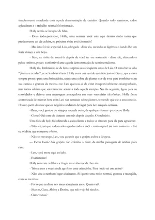 simplesmente atordoada com aquela demonstração de carinho. Quando tudo terminou, todos
aplaudiram e o trabalho normal foi retomado.
         Holly sentiu-se incapaz de falar.
         - Deus todo-poderoso, Holly, uma semana você está aqui dentro rindo tanto que
praticamente cai da cadeira, na próxima visita está chorando!
         - Mas isto foi tão especial, Leo, obrigada - disse ela, secando as lágrimas e dando-lhe um
forte abraço e um beijo.
         - Bem, eu tinha de arrasá-la depois de você ter me torturado - disse ele, afastando-a
pelos ombros, pouco confortável ante aquela demonstração de sentimentalismo.
         Holly riu, lembrando-se da festa surpresa nos cinqüenta anos de Leo. O tema havia sido
”plumas e rendas”, se se lembrava bem. Holly usara um vestido rendado justo e Gerry, que estava
sempre pronto para uma brincadeira, usara uma cobra de plumas cor-de-rosa para combinar com
sua camisa e gravata da mesma cor. Leo queixou-se de estar insuportavelmente envergonhado,
mas todos sabiam que secretamente adorava toda aquela atenção. No dia seguinte, ligou para os
convidados e deixou uma mensagem ameaçadora em suas secretárias eletrônicas. Holly ficou
aterrorizada de marcar hora com Leo nas semanas subseqüentes, temendo que ele a assassinasse.
Houve quem dissesse que os negócios andaram devagar para Leo naquela semana.
         - Bem, você gostou do stripper naquela noite, de qualquer forma - provocou Holly.
         - Gostei? Saí com ele durante um mês depois daquilo. O ordinário.
         Uma fatia de bolo foi oferecida a cada cliente e todos se viraram para ela para agradecer.
         - Não sei por que todos estão agradecendo a você - resmungou Leo num sussurro. - Fui
eu o idiota que comprou o bolo.
         - Não se preocupe, Leo, vou garantir que a gorjeta cubra a despesa.
         — Ficou louca? Sua gorjeta não cobriria o custo da minha passagem de ônibus para
casa.
         - Leo, você mora aqui ao lado.
         - Exatamente!
         Holly contraiu os lábios e fingiu estar aborrecida. Leo riu.
         - Trinta anos e você ainda age feito uma criancinha. Para onde vai esta noite?
         - Não vou a nenhum lugar alucinante. Só quero uma noite normal, gostosa e tranqüila,
com as meninas.
         - Foi o que eu disse nos meus cinqüenta anos. Quem vai?
         - Sharon, Ciara, Abbey e Denise, que não vejo há séculos.
         - Ciara voltou?
 