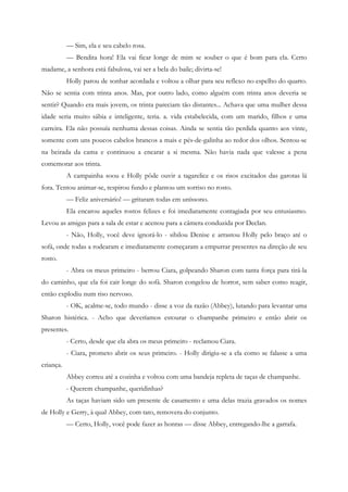 — Sim, ela e seu cabelo rosa.
           — Bendita hora! Ela vai ficar longe de mim se souber o que é bom para ela. Certo
madame, a senhora está fabulosa, vai ser a bela do baile; divirta-se!
           Holly parou de sonhar acordada e voltou a olhar para seu reflexo no espelho do quarto.
Não se sentia com trinta anos. Mas, por outro lado, como alguém com trinta anos deveria se
sentir? Quando era mais jovem, os trinta pareciam tão distantes... Achava que uma mulher dessa
idade seria muito sábia e inteligente, teria. a. vida estabelecida, com um marido, filhos e uma
carreira. Ela não possuía nenhuma dessas coisas. Ainda se sentia tão perdida quanto aos vinte,
somente com uns poucos cabelos brancos a mais e pés-de-galinha ao redor dos olhos. Sentou-se
na beirada da cama e continuou a encarar a si mesma. Não havia nada que valesse a pena
comemorar aos trinta.
           A campainha soou e Holly pôde ouvir a tagarelice e os risos excitados das garotas lá
fora. Tentou animar-se, respirou fundo e plantou um sorriso no rosto.
           — Feliz aniversário! — gritaram todas em uníssono.
           Ela encarou aqueles rostos felizes e foi imediatamente contagiada por seu entusiasmo.
Levou as amigas para a sala de estar e acenou para a câmera conduzida por Declan.
           - Não, Holly, você deve ignorá-lo - sibilou Denise e arrastou Holly pelo braço até o
sofá, onde todas a rodearam e imediatamente começaram a empurrar presentes na direção de seu
rosto.
           - Abra os meus primeiro - berrou Ciara, golpeando Sharon com tanta força para tirá-la
do caminho, que ela foi cair longe do sofá. Sharon congelou de horror, sem saber como reagir,
então explodiu num riso nervoso.
           - OK, acalme-se, todo mundo - disse a voz da razão (Abbey), lutando para levantar uma
Sharon histérica. - Acho que deveríamos estourar o champanhe primeiro e então abrir os
presentes.
           - Certo, desde que ela abra os meus primeiro - reclamou Ciara.
           - Ciara, prometo abrir os seus primeiro. - Holly dirigiu-se a ela como se falasse a uma
criança.
           Abbey correu até a cozinha e voltou com uma bandeja repleta de taças de champanhe.
           - Querem champanhe, queridinhas?
           As taças haviam sido um presente de casamento e uma delas trazia gravados os nomes
de Holly e Gerry, à qual Abbey, com tato, removera do conjunto.
           — Certo, Holly, você pode fazer as honras — disse Abbey, entregando-lhe a garrafa.
 
