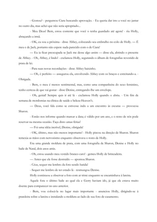 - Gostou? - perguntou Ciara buscando aprovação. - Eu queria dar isto a você no jantar
no outro dia, mas achei que não seria apropriado...
          - Meu Deus! Bem, estou contente que você o tenha guardado até agora! - riu Holly,
abraçando a irmã.
          - OK, eu sou a próxima - disse Abbey, colocando seu embrulho no colo de Holly. — É
meu e de Jack, portanto não espere nada parecido com o de Ciara!
          — Eu ia ficar preocupada se Jack me desse algo assim — disse ela, abrindo o presente
de Abbey. - Oh, Abbey, é lindo! - exclamou Holly, segurando o álbum de fotografias revestido de
prata de lei.
          - Para suas novas recordações - disse Abbey baixinho.
          — Oh, é perfeito — assegurou ela, envolvendo Abbey com os braços e estreitando-a. -
Obrigada.
          - Bem, o meu é menos sentimental, mas, como uma companheira do sexo feminino,
tenho certeza de que vai gostar - disse Denise, entregando-lhe um envelope.
          - Oh, genial! Sempre quis ir até lá - exclamou Holly quando o abriu. - Um fim de
semana de mordomias na clínica de saúde e beleza Heaven’s.
          — Deus, você fala como se estivesse indo a um encontro às escuras — provocou
Sharon.
          - Então nos informe quando marcar a data; é válido por um ano, e o resto de nós pode
reservar na mesma ocasião. Faça disto umas férias!
          — Foi uma idéia incrível, Denise, obrigada!
          - OK, último, mas não menos importante! - Holly piscou na direção de Sharon. Sharon
remexia as mãos com nervosismo enquanto observava o rosto de Holly.
          Era uma grande moldura de prata, com uma fotografia de Sharon, Denise e Holly no
baile de Natal, dois anos atrás.
          - Oh, estou usando meu vestido branco caro! - gemeu Holly de brincadeira.
          — Antes que ele fosse destruído — apontou Sharon.
          - Céus, sequer me lembro da foto sendo batida!
          - Sequer me lembro de ter estado lá - resmungou Denise.
          Holly continuou a observar a foto com ar triste enquanto se encaminhava à lareira.
          Aquele fora o último baile ao qual ela e Gerry haviam ido, já que ele estava muito
doente para comparecer no ano anterior.
          - Bem, vou colocá-la no lugar mais importante - anunciou Holly, dirigindo-se à
prateleira sobre a lareira e instalando a moldura ao lado de sua foto de casamento.
 