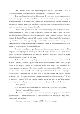 - OK, meninas, vamos fazer alguns drinques de verdade! - gritou Ciara, e todos se
abaixaram buscando segurança, enquanto outra garrafa de champanhe era aberta.
         Duas garrafas de champanhe e várias garrafas de vinho tinto depois, as garotas saíram
de casa aos tropeços e amontoaram-se dentro de um táxi. Em meio às risadas e à gritaria, alguém
conseguiu explicar ao motorista aonde estavam indo. Holly insistiu em sentar-se no banco do
passageiro e em abrir seu coração para John, o motorista do táxi, que provavelmente desejava
matá-la no momento em que chegaram à cidade.
         - Tchau, John - gritaram todas para seu novo melhor amigo antes de despencar sobre o
meio-fio na cidade de Dublin, de onde o observaram afastar-se em alta velocidade. Elas haviam
decidido (enquanto bebiam sua terceira garrafa de vinho) tentar a sorte no Boudoir, o clube mais
elegante de Dublin. O clube era reservado somente aos ricos e famosos, e todos sabiam que se
alguém não era rico e famoso, precisava possuir um cartão de sócio para ter o acesso garantido.
Denise caminhou até a porta, balançando friamente sua carteira de sócia da locadora de vídeo na
cara do segurança. Acreditem ou não, foi barrada.
         Os únicos rostos famosos que elas viram abordando os seguranças para entrar no clube,
enquanto lutavam para passar, foram alguns leitores da estação nacional de TV, a quem Denise,
hilária, lançava um sorriso e desejava sem parar um ”boa noite” muito sério. Infelizmente, depois
disso, Holly não se lembrava de mais nada.
         Holly acordou com a cabeça latejando. Sua boca estava tão seca quanto a sandália de
Gandhi e sua visão, defeituosa. Apoiou-se em um dos cotovelos e tentou abrir os olhos, que, por
algum motivo, estavam colados. Deu uma olhada ao seu redor. Estava claro, muito claro, e o
quarto parecia estar girando. Algo muito estranho estava acontecendo. Holly avistou-se no
espelho adiante e ficou assustada. Teria sofrido algum acidente a noite passada? Suas energias a
abandonaram e ela desmoronou em cheio sobre as costas novamente. De repente, o alarme
começou a soar e ela ergueu ligeiramente a cabeça do travesseiro e abriu um dos olhos. ”Oh, leve
o que quiser”, pensou, ”desde que você me traga um copo d’água antes de sair.” Depois de um
curto tempo, ela percebeu que não era o alarme, mas o telefone tocando ao lado da cama.
         - Alô? - grasnou.
         - Ah, bem, eu não sou a única - soou uma voz muito doente na outra extremidade.
         - Quem é? - grasnou Holly novamente.
         - Meu nome é Sharon, acho - veio a resposta -, mas não me pergunte quem é Sharon,
porque não sei. O homem ao meu lado na cama parece achar que o conheço. - Holly ouviu a
risada alta de John ao fundo.
         - Sharon, o que aconteceu a noite passada? Por favor me esclareça.
 