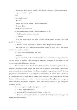 - Aconteceu o álcool na noite passada - disse Sharon sonolenta. — Muito, muito álcool.
         - Alguma outra informação?
         -Não.
         - Sabe que horas são?
         - Duas horas.
         - Por que você está me ligando a esta hora da manhã?
         - Da tarde, Holly.
         - Oh! Como isto aconteceu?
         — Gravidade ou algo parecido. Eu faltei esta aula na escola.
         — Oh, Deus, acho que estou morrendo.
         - Eu também.
         - Acho que simplesmente vou voltar a dormir, talvez quando acorde o chão tenha
parado de se mexer.
         — Boa idéia, e Holly, bem-vinda ao clube dos trinta. Holly soltou um gemido.
         - Não comecei da forma que pretendo continuar. A partir de agora, vou ser uma mulher
de trinta anos sensível e madura.
         — É, foi o que eu disse também. Boa noite.
         - Boa noite.
         Segundos mais tarde, Holly havia adormecido. Acordou em variados estágios durante o
dia para atender ao telefone, todas as conversas parecendo fazer parte de seus sonhos. E fez
diversas viagens à cozinha para se reidratar.
         Por fim, às nove horas daquela noite, Holly sucumbiu às demandas gritantes de seu
estômago por comida. Como sempre, não havia nada na geladeira, então decidiu curar-se com
uma encomenda de comida chinesa. Encolheu-se de pijama na poltrona, assistindo à ótima
programação de sábado à noite na TV, enquanto se empanturrava de comida. Após o trauma de
se ver sem Gerry em seu aniversário na véspera, Holly surpreendeu-se ao perceber que se sentia
bastante satisfeita consigo mesma. Era a primeira vez, desde que Gerry havia morrido, que se
sentia confortável na própria companhia. Havia uma modesta chance de que conseguisse
prosseguir sem ele.
         Mais tarde naquela noite, Jack ligou para seu celular.
         — Ei, mana, o que está fazendo?
         — Assistindo à TV, comendo comida chinesa — disse ela.
         — Bem, você parece em boa forma. Ao contrário da minha pobre namorada, que está
aqui ao meu lado, sofrendo.
 