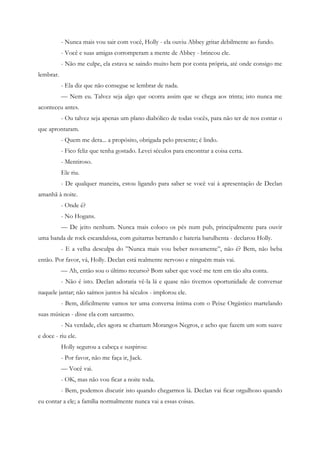 - Nunca mais vou sair com você, Holly - ela ouviu Abbey gritar debilmente ao fundo.
           - Você e suas amigas corromperam a mente de Abbey - brincou ele.
           - Não me culpe, ela estava se saindo muito bem por conta própria, até onde consigo me
lembrar.
           - Ela diz que não consegue se lembrar de nada.
           — Nem eu. Talvez seja algo que ocorra assim que se chega aos trinta; isto nunca me
aconteceu antes.
           - Ou talvez seja apenas um plano diabólico de todas vocês, para não ter de nos contar o
que aprontaram.
           - Quem me dera... a propósito, obrigada pelo presente; é lindo.
           - Fico feliz que tenha gostado. Levei séculos para encontrar a coisa certa.
           - Mentiroso.
           Ele riu.
           - De qualquer maneira, estou ligando para saber se você vai à apresentação de Declan
amanhã à noite.
           - Onde é?
           - No Hogans.
           — De jeito nenhum. Nunca mais coloco os pés num pub, principalmente para ouvir
uma banda de rock escandalosa, com guitarras berrando e bateria barulhenta - declarou Holly.
           - E a velha desculpa do ”Nunca mais vou beber novamente”, não é? Bem, não beba
então. Por favor, vá, Holly. Declan está realmente nervoso e ninguém mais vai.
           — Ah, então sou o último recurso? Bom saber que você me tem em tão alta conta.
           - Não é isto. Declan adoraria vê-la lá e quase não tivemos oportunidade de conversar
naquele jantar; não saímos juntos há séculos - implorou ele.
           - Bem, dificilmente vamos ter uma conversa íntima com o Peixe Orgástico martelando
suas músicas - disse ela com sarcasmo.
           - Na verdade, eles agora se chamam Morangos Negros, e acho que fazem um som suave
e doce - riu ele.
           Holly segurou a cabeça e suspirou:
           - Por favor, não me faça ir, Jack.
           — Você vai.
           - OK, mas não vou ficar a noite toda.
           - Bem, podemos discutir isto quando chegarmos lá. Declan vai ficar orgulhoso quando
eu contar a ele; a família normalmente nunca vai a essas coisas.
 