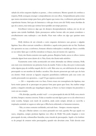saltado de aviões enquanto depilava as pernas... a lista continuava. Mesmo quando ele zombava a
respeito, Holly conseguia enxergar o arrependimento em seus olhos. Arrependimento pelas coisas
que nunca encontrara tempo para fazer, pelos lugares que nunca vira, e sofrimento pela perda das
experiências futuras. Será que ele lamentava a vida que tivera com ela? Holly nunca duvidara de
que ele a amava, mas temia que sentisse haver perdido um tempo precioso.
            Envelhecer tornou-se algo que ele desejava desesperadamente realizar, em vez de ser
apenas uma temida fatalidade. Quão presunçosos ambos haviam sido em jamais considerar o
envelhecimento uma realização e um desafio. Ficar mais velhos era algo que queriam tanto
evitar...
            Holly deslizou de um cômodo a outro enquanto derramava suas grossas e salgadas
lágrimas. Seus olhos estavam vermelhos e doloridos e aquela noite parecia não ter fim. Nenhum
dos aposentos na casa a confortava. Somente silêncios indesejados à medida que fitava a mobília
ao seu redor. Quis que o sofá lhe estendesse os braços, mas até mesmo ele a ignorou.
            Gerry não ficaria contente com aquilo, pensou. Respirou fundo, secou os olhos e tentou
estimular algum bom senso dentro de si. Não, Gerry não ficaria nada satisfeito.
            Exatamente como vinha acontecendo em noites alternadas nas últimas semanas, Holly
caiu num sono intermitente nas primeiras horas da manhã. Todos os dias, dava por si atravessada
sobre alguma peça de mobília; naquele dia foi o sofá. Mais uma vez, um telefonema de um amigo
preocupado ou um membro da família a acordou. Eles decerto pensavam que tudo que ela fazia
era dormir. Onde estavam as ligações enquanto perambulava indiferente pela casa como um
zumbi, procurando nos aposentos... o quê? O que esperava encontrar?
            — Alô — respondeu com voz fraca. Estava rouca em conseqüência das lágrimas, mas
havia muito parara de se preocupar em parecer forte para quem quer fosse. Seu melhor amigo
partira e ninguém entendia que maquilagem alguma, ar fresco ou fazer compras iria preencher o
vazio em seu coração.
            - Oh, desculpe, querida, acordei você? - a voz preocupada da mãe de Holly soou através
da linha. Sempre a mesma conversa. Todas as manhãs sua mãe ligava para ver se ela sobrevivera à
noite sozinha. Sempre com medo de acordá-la, ainda assim sempre aliviada ao ouvir-lhe a
respiração; sentindo-se segura ao saber que a filha havia enfrentado os fantasmas noturnos.
            - Não, eu estava somente cochilando, está tudo bem. - Sempre a mesma resposta.
            - Seu pai e Declan saíram e eu estava pensando em você, querida. Por que aquela voz
suave, simpática, sempre produzia lágrimas nos olhos de Holly? Ela podia imaginar o rosto
preocupado da mãe, sobrancelhas franzidas, testa vincada de preocupação. Aquilo a fez lembrar-
se do porquê de estarem todos preocupados, quando não deveriam estar. Tudo deveria estar
 