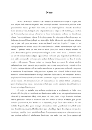 Nove


         HOLLY CHEGOU AO HOGAN’S sentindo-se muito melhor do que na véspera, mas
suas reações ainda estavam um pouco mais lentas que o normal. Suas ressacas pareciam piorar
gradualmente à medida que ficava mais velha, e o dia anterior ganhara a medalha de ouro da
maior ressaca de todas. Saíra para uma longa caminhada ao longo da orla marítima, de Malahide
até Portmarnock, mais cedo, e a brisa leve e fresca havia ajudado a clarear sua desordenada
cabeça. Fora convidada para o jantar de domingo na casa dos pais, onde recebera de presente um
lindo vaso de cristal Waterford pelo seu aniversário. Tinha sido um dia maravilhoso e relaxante
com os pais, e ela quase precisou ser arrancada do sofá para ir ao Hogan’s. O Hogans era um
clube popular de três andares, situado no centro da cidade, e mesmo num domingo o lugar estava
lotado. O primeiro andar era uma boate da moda, que tocava todas as músicas recentes em
cartaz. Era aonde as pessoas jovens e bonitas iam para exibir a última moda. O pavimento térreo
era um pub irlandês tradicional para o pessoal mais velho (em geral freqüentado por homens de
mais idade, empoleirados em bancos altos ao lado do bar e inclinados sobre sua dose de bebida,
vendo a vida passar). Algumas noites por semana, havia um grupo de música irlandesa
tradicional, que tocava todos os sucessos antigos e era popular entre os jovens e os mais velhos.
O porão, escuro e sujo, era onde as bandas normalmente se apresentavam; a clientela compunha-
se meramente de estudantes e Holly parecia ser a pessoa mais velha ali. O bar consistia numa
minúscula bancada na extremidade do longo corredor e estava cercado por uma imensa multidão
de jovens estudantes vestindo jeans imundos e camisetas rasgadas, empurrando-se violentamente
uns aos outros, a fim de serem servidos. Os funcionários do bar também tinham a aparência de
quem deveria estar na escola e corriam de um lado para o outro a centenas de quilômetros por
hora, o suor pingando dos rostos.
         O porão era abafado, sem nenhuma ventilação ou ar condicionado, e Holly estava
achando difícil respirar no ar enfumaçado. Praticamente todos ao seu redor pareciam fumar e os
olhos dela já incomodavam. Holly temia pensar em como estaria o lugar dentro de uma hora,
embora parecesse a única a se incomodar com isso. Acenou na direção de Declan, para que ele
soubesse que estava ali, mas decidiu não se aproximar, já que ele se achava rodeado por uma
multidão de garotas. Não queria restringir a liberdade do irmão. Quando mais nova, Holly abrira
mão do ambiente estudantil. Decidira não ir para a faculdade depois do colégio e em vez disso
começara a trabalhar como secretária, pulando de emprego em emprego a cada poucos meses,
para terminar no horrível trabalho que abandonara para poder estar com Gerry enquanto ele
 