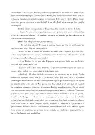 estava doente. Em todo caso, duvidava que houvesse permanecido por muito mais tempo. Gerry
havia estudado marketing na Universidade de Dublin, mas nunca se enturmara muito com os
colegas de faculdade; em vez disso, optara por sair com Holly, Sharon e John, Denise e com
quem quer que ela estivesse na ocasião. Olhando à sua volta, Holly não achava que tinha perdido
nada especial.
         Por fim, Declan conseguiu livrar-se de suas fãs e abriu caminho na direção de Holly.
         - Olá, sr. Popular, sinto-me privilegiada por ser a próxima com quem você escolheu
conversar. - As garotas olhavam Holly de cima a baixo e se perguntavam que diabos Declan havia
visto naquela mulher mais velha.
         Declan riu e esfregou as mãos, com ar atrevido.
         — Eu sei! Este negócio de banda é incrível, parece que vou ter um bocado de
movimento esta noite - disse ele com arrogância.
         - Como sua irmã, é sempre um prazer ser informada disto - replicou Holly sarcástica.
Achou impossível manter uma conversa com Declan, já que ele se recusava a fazer contato visual
com ela, procurando, em lugar disso, a multidão.
         - Certo, Declan, vá, por que não? E paquere estas garotas lindas, em vez de ficar
enterrado aqui com sua velha irmã.
         - Não, não é isto - disse ele na defensiva. - É que fomos informados que um sujeito de
uma gravadora poderia estar vindo para nos ver tocar esta noite.
         - Que legal! - Os olhos de Holly ampliaram-se de entusiasmo por seu irmão. Aquilo
obviamente significava muito para ele, e ela sentia-se culpada por nunca haver demonstrado
interesse pelo assunto. Olhou em volta e tentou localizar alguém que se parecesse com um sujeito
de uma gravadora. Como seria ele? Não que ele fosse ficar sentado a um canto com um caderno
de anotações e uma caneta, rabiscando furiosamente. Por fim, seus olhos caíram sobre um sujeito
que parecia muito mais velho que o restante do grupo, mais próximo da idade dela. Vestia uma
jaqueta de couro preta, calças largas pretas e camiseta preta e mantinha as mãos nos quadris,
fitando o palco. Sim, ele era definitivamente o cara da gravadora, já que um princípio de barba lhe
cobria toda a mandíbula e ele parecia não ir para a cama havia dias. Devia ter ficado acordado a
noite toda, todas as noites, naquela semana, assistindo a concertos e apresentações e
provavelmente dormira o dia todo. Provavelmente, também cheirava mal. A não ser que o sujeito
fosse apenas um esquisitão, que gostasse de ir a noitadas de estudantes e paquerar todas as
jovens. Também era uma possibilidade.
 