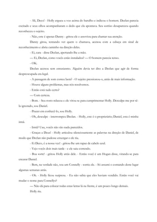 - Ali, Deco! - Holly ergueu a voz acima do barulho e indicou o homem. Declan parecia
excitado e seus olhos acompanharam o dedo que ela apontava. Seu sorriso desapareceu quando
reconheceu o sujeito.
         - Não, este é apenas Danny - gritou ele e assoviou para chamar sua atenção.
         Danny girou, tentando ver quem o chamava, acenou com a cabeça em sinal de
reconhecimento e abriu caminho na direção deles.
         - Ei, cara - disse Declan, apertando-lhe a mão.
         — Ei, Declan, como vocês estão instalados? — O homem parecia tenso.
         - OK.
         Declan acenou sem entusiasmo. Alguém devia ter dito a Declan que agir de forma
despreocupada era legal.
         - A passagem de som correu bem? - O sujeito pressionou-o, atrás de mais informação.
         - Houve alguns problemas, mas nós resolvemos.
         - Então está tudo certo?
         — Com certeza.
         - Bom. - Seu rosto relaxou e ele virou-se para cumprimentar Holly. Desculpe-me por tê-
la ignorado, sou Daniel.
         - Prazer em conhecê-lo, sou Holly.
         - Oh, desculpe - interrompeu Declan. - Holly, este é o proprietário; Daniel, esta é minha
irmã.
         - Irmã? Uau, vocês não são nada parecidos.
         - Graças a Deus! - Holly articulou silenciosamente as palavras na direção de Daniel, de
modo que Declan não pudesse enxergar e ele riu.
         - Ei Deco, é a nossa vez! - gritou-lhe um rapaz de cabelo azul.
         - Vejo vocês dois mais tarde - e ele saiu correndo.
         - Boa sorte! - gritou Holly atrás dele. - Então você é um Hogan disse, virando-se para
encarar Daniel.
         - Bem, na verdade não, sou um Connelly - sorriu ele. - Só assumi o comando deste lugar
algumas semanas atrás.
         - Oh. - Holly ficou surpresa. - Eu não sabia que eles haviam vendido. Então você vai
mudar o nome para Connellys?
         — Não dá para colocar todas estas letras lá na frente, é um pouco longo demais.
         Holly riu.
 