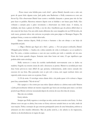 - Posso trazer uma bebida para vocês dois? - gritou Daniel, fazendo com a mão um
gesto de quem bebe alguma coisa. Jack pediu uma Budweiser e Holly contentou-se com um
Sevxn-Up. Eles observaram Daniel lutar contra a multidão dançante e passar para trás do bar
para fazer os pedidos. Retornou minutos depois com as bebidas e um banco para Holly. Eles
voltaram a atenção para o palco novamente e observaram seu irmão atuar. A música, na
realidade, não fazia o gênero de Holly, e era tão alta e barulhenta que ela achava difícil dizer se
eles eram de fato bons. Era um estilo muito diferente dos sons tranqüilos de seu CD favorito, de
rock suave, portanto talvez não estivesse na posição certa para julgar os Morangos Negros. De
qualquer forma, o nome na verdade dizia tudo.
         Quatro músicas depois, Holly já tivera o bastante e deu um abraço e um beijo de
despedida em Jack.
         — Diga a Declan que fiquei até o fim!— gritou. — Foi um prazer conhecêlo, Daniel.
Obrigada pelas bebidas — bradou ela e abriu caminho de volta à civilização e ao ar saudável e
frio. No carro, a música continuou a soar em seus ouvidos por todo o caminho até em casa.
Eram dez horas quando chegou. Somente mais duas horas até maio. O que significava que
poderia abrir outro envelope.
         Holly sentou-se à mesa da cozinha tamborilando nervosamente com os dedos na
madeira. Engoliu sua terceira xícara de café e descruzou as pernas. Manter-se acordada por mais
duas horas provou-se mais difícil do que pensara; evidentemente, ainda estava cansada dos
excessos de sua festa. Deu pancadas com os pés sob a mesa, sem seguir nenhum ritmo em
especial, então cruzou outra vez as pernas. Eram
         11-30 da noite. O envelope estava diante dela e ela podia quase vê-lo colocar a língua
para fora, cantarolando: ”Nã-nã-nã-nã.”
         Ela o pegou e o fez correr por suas mãos. Quem saberia se o abrisse mais cedo? Sharon
e John provavelmente tinham até mesmo esquecido que havia um envelope para maio e era bem
possível que Denise estivesse nocauteada depois do estresse de seus dois dias de ressaca.
         Mas não era verdade.
         Gerry saberia.
         Sempre que Holly segurava o envelope na mão, sentia uma conexão com Gerry. As duas
últimas vezes em que os abrira, fora como se Gerry estivesse sentado bem ao seu lado, rindo de
suas reações. Tinha a sensação de que estavam participando juntos de uma brincadeira, embora se
achassem em dois mundos diferentes. Mas ela podia senti-lo, e ele saberia se ela trapaceasse,
saberia se ela desobedecesse às regras do jogo.
 