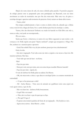 Depois de outra xícara de café, ela estava subindo pelas paredes. O ponteiro pequeno
do relógio parecia estar se preparando para uma participação em Baywatch, com seu lento
movimento ao redor do mostrador, mas por fim deu meia-noite. Mais uma vez, ela girou o
envelope devagar e apreciou cada momento do processo. Gerry sentava-se diante dela à mesa.
         - Vamos, abra!
         Ela rompeu cuidadosamente o lacre e correu os dedos sobre ele, sabendo que a última
coisa a tocá-lo fora a língua de Gerry. Fez o cartão deslizar para fora do envelope e o abriu.
         Vamos, diva das discotecas! Enfrente seu medo de karaokê no Club Diva este mês e,
nunca se sabe, você pode ser recompensada...
         PS, eu te amo...
         Sentia que Gerry a observava; os cantos de seus lábios ergueram-se num sorriso e ela
começou a rir. Holly repetia sem parar ”dejeito nenhum!”, sempre que recuperava o fôlego. Por
fim, acalmou-se e anunciou para o aposento:
         - Gerry! Seu safado! Não vou, de jeito nenhum, passar por isso; absolutamente!
         Gerry riu alto.
         - Isto não é engraçado. Você sabe como me sinto a respeito e me recuso a fazer isto. De
maneira nenhuma. Não faço.
         - Você sabe que tem de fazer - riu Gerry.
         -Não!
         - Faça isto por mim.
         - Nem por você, nem por mim, nem em nome da paz mundial. Detesto karaokê!
         - Faça isto por mim - repetiu ele.
         O som do telefone fez Holly pular na cadeira. Era Sharon.
         - OK, são meia-noite e cinco; o que dizia no envelope? John e eu estamos morrendo de
curiosidade!
         — O que os faz pensar que o abri?
         - Ah! - bufou Sharon. - Vinte anos de amizade me qualificam como uma expert em
você; agora vamos, o que ele diz.
         - Não vou fazer isto - declarou Holly bruscamente.
         - O quê? Não vai contar?
         — Não, não vou fazer o que ele quer que eu faça.
         — Por quê? O que é?
         - É apenas uma tentativa patética de Gerry de ser engraçado. - Ela focalizou o teto.
         - Agora estou curiosa - disse Sharon -, conte.
 