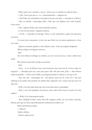 - Holly, acabe com o mistério, o que é? - John estava ao telefone no andar de baixo.
          — OK... Gerry quer que eu... eu... cantenumkaraokê — disparou ela.
          — Ha? Holly, não entendemos uma palavra do que você disse — desesperou-se Sharon.
          - Não, eu entendi - interrompeu John. -Acho que ouvi alguma coisa sobre karaokê.
Estou certo?
          - Está - replicou Holly, como uma menininha corajosa.
          - E você tem de cantar? - perguntou Sharon.
          — Si-iim — respondeu ela devagar. Talvez, se não respondesse, aquilo não precisasse
acontecer.
          Os outros dois começaram a rir tão alto que Holly teve de afastar rapidamente o fone
do ouvido.
          - Liguem novamente quando os dois calarem a boca - disse ela zangada, desligando.
          Minutos depois, eles ligaram outra vez.
          -Sim?
          Ela ouviu Sharon resfolegar no telefone, ter novo acesso de riso e então a linha ficou
muda.
          Dez minutos mais tarde, ela ligou novamente.
          - Sim?
          - Certo. - A voz de Sharon soava excessivamente séria, num tom de ”vamos voltar aos
negócios”. — Desculpe pelo riso, estou bem agora. Não olhe para mim, John — disse Sharon
longe do aparelho. — Sinto muito, Holly, é que fiquei pensando na última vez em que você...
          - Sim, sim, sim - interrompeu ela -, não precisa trazer isto de volta. Foi o dia mais
embaraçoso de minha vida, portanto me lembro dele vagamente. Eis o motivo por que não vou
fazer isto.
          - Holly, você não pode deixar que uma coisa idiota destas a prejudique!
          - Bem, se isto não prejudica uma pessoa, então estão todos loucos do ponto de vista
médico!
          — Holly, foi só uma pequena queda...
          - Sim, obrigada! Lembro muito bem! De qualquer modo, sou um horror cantando,
Sharon; acho que isto ficou maravilhosamente estabelecido da última vez!
          Sharon permaneceu calada.
          — Sharon?
          Ainda o silêncio.
          - Sharon, ainda está aí?
 