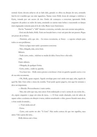 normal. Gerry deveria achar-se ali ao lado dela, girando os olhos na direção do teto, tentando
fazê-la rir à medida que sua mãe tagarelava. Tantas vezes Holly tivera de entregar o telefone a
Gerry, tomada por um acesso de riso. Então ele começava a conversar, ignorando Holly
enquanto ela pulava ao redor da cama, ensaiando as caretas mais bobas e executando as danças
mais engraçadas somente para tê-lo de volta. Raras vezes funcionava.
         Ela fez ”hummm” e ”ahh” durante a conversa, ouvindo, mas sem escutar uma palavra.
         - Está um dia lindo, Holly. Faria um bocado bem a você sair para dar um passeio. Pegue
um pouco de ar fresco.
         - Hummm, acho que sim. - Lá estava novamente, ar fresco - a suposta solução para
todos os seus problemas.
         - Talvez eu ligue mais tarde e possamos conversar.
         - Não, obrigada, mãe, estou bem.
         Silêncio.
         - Tudo certo, então... telefone se mudar de idéia. Estou livre o dia todo.
         -OK.
         Outro silêncio.
         - Obrigada, de qualquer forma.
         - Certo, então... cuide-se, querida.
         - Vou fazer isto. - Holly estava prestes a recolocar o fone no gancho quando ouviu a voz
de sua mãe novamente.
         - Oh, Holly, quase esqueci. Aquele envelope para você ainda está aqui, sabe, aquele do
qual lhe falei. Está sobre a mesa da cozinha. Você pode querer pegá-lo, está aqui há semanas e
deve ser importante.
         — Duvido. Provavelmente é outro cartão.
         - Não, não acho que seja, meu amor. Está endereçado a você e acima do seu nome diz...
oh, espere enquanto o pego em cima da mesa... — O fone sendo abaixado, som de saltos de
sapato sobre a cerâmica em direção à mesa, cadeira arranhando o chão, passos ficando mais altos,
o fone sendo levantado...
         — Você ainda está aí?
         - Estou.
         - Certo, está escrito no alto ”A Lista”. Não tenho certeza do que isto significa, meu
amor. Vale a pena dar uma...
         Holly deixou cair o fone.
 