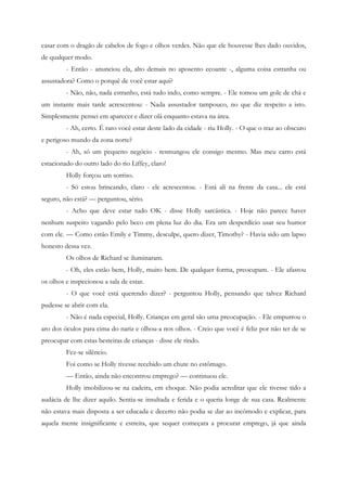 casar com o dragão de cabelos de fogo e olhos verdes. Não que ele houvesse lhes dado ouvidos,
de qualquer modo.
         - Então - anunciou ela, alto demais no aposento ecoante -, alguma coisa estranha ou
assustadora? Como o porquê de você estar aqui?
         - Não, não, nada estranho, está tudo indo, como sempre. - Ele tomou um gole de chá e
um instante mais tarde acrescentou: - Nada assustador tampouco, no que diz respeito a isto.
Simplesmente pensei em aparecer e dizer olá enquanto estava na área.
         - Ah, certo. É raro você estar deste lado da cidade - riu Holly. - O que o traz ao obscuro
e perigoso mundo da zona norte?
         - Ah, só um pequeno negócio - resmungou ele consigo mesmo. Mas meu carro está
estacionado do outro lado do rio Liffey, claro!
         Holly forçou um sorriso.
         - Só estou brincando, claro - ele acrescentou. - Está ali na frente da casa... ele está
seguro, não está? — perguntou, sério.
         - Acho que deve estar tudo OK - disse Holly sarcástica. - Hoje não parece haver
nenhum suspeito vagando pelo beco em plena luz do dia. Era um desperdício usar seu humor
com ele. — Como estão Emily e Timmy, desculpe, quero dizer, Timothy? - Havia sido um lapso
honesto dessa vez.
         Os olhos de Richard se iluminaram.
         - Oh, eles estão bem, Holly, muito bem. De qualquer forma, preocupam. - Ele afastou
os olhos e inspecionou a sala de estar.
         - O que você está querendo dizer? - perguntou Holly, pensando que talvez Richard
pudesse se abrir com ela.
         - Não é nada especial, Holly. Crianças em geral são uma preocupação. - Ele empurrou o
aro dos óculos para cima do nariz e olhou-a nos olhos. - Creio que você é feliz por não ter de se
preocupar com estas besteiras de crianças - disse ele rindo.
         Fez-se silêncio.
         Foi como se Holly tivesse recebido um chute no estômago.
         — Então, ainda não encontrou emprego? — continuou ele.
         Holly imobilizou-se na cadeira, em choque. Não podia acreditar que ele tivesse tido a
audácia de lhe dizer aquilo. Sentia-se insultada e ferida e o queria longe de sua casa. Realmente
não estava mais disposta a ser educada e decerto não podia se dar ao incômodo e explicar, para
aquela mente insignificante e estreita, que sequer começara a procurar emprego, já que ainda
 