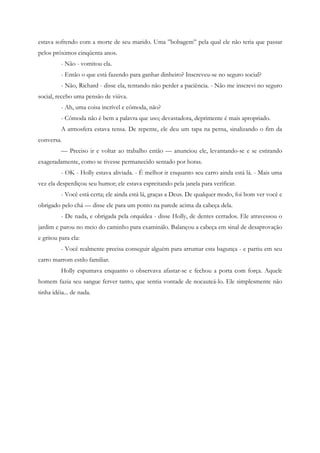 estava sofrendo com a morte de seu marido. Uma ”bobagem” pela qual ele não teria que passar
pelos próximos cinqüenta anos.
          - Não - vomitou ela.
          - Então o que está fazendo para ganhar dinheiro? Inscreveu-se no seguro social?
          - Não, Richard - disse ela, tentando não perder a paciência. - Não me inscrevi no seguro
social, recebo uma pensão de viúva.
          - Ah, uma coisa incrível e cômoda, não?
          - Cômoda não é bem a palavra que uso; devastadora, deprimente é mais apropriado.
          A atmosfera estava tensa. De repente, ele deu um tapa na perna, sinalizando o fim da
conversa.
          — Preciso ir e voltar ao trabalho então — anunciou ele, levantando-se e se estirando
exageradamente, como se tivesse permanecido sentado por horas.
          - OK - Holly estava aliviada. - É melhor ir enquanto seu carro ainda está lá. - Mais uma
vez ela desperdiçou seu humor; ele estava espreitando pela janela para verificar.
          - Você está certa; ele ainda está lá, graças a Deus. De qualquer modo, foi bom ver você e
obrigado pelo chá — disse ele para um ponto na parede acima da cabeça dela.
          - De nada, e obrigada pela orquídea - disse Holly, de dentes cerrados. Ele atravessou o
jardim e parou no meio do caminho para examinálo. Balançou a cabeça em sinal de desaprovação
e gritou para ela:
          - Você realmente precisa conseguir alguém para arrumar esta bagunça - e partiu em seu
carro marrom estilo familiar.
          Holly espumava enquanto o observava afastar-se e fechou a porta com força. Aquele
homem fazia seu sangue ferver tanto, que sentia vontade de nocauteá-lo. Ele simplesmente não
tinha idéia... de nada.
 