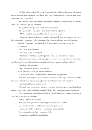 - Oh, fique calma, mulher! Eu estava só pensando que podíamos alugar uma máquina de
karaokê e montá-la na sua sala de estar. Desse jeito, você vai estar fazendo o que ele quer, sem o
constrangimento. O que acha?
         - Não, Sharon, é uma grande idéia, mas não vai funcionar; ele quer que eu faça isto no
Clube Diva, onde quer que seja este lugar.
         - Ah! Que lindo! Por que você é a sua diva das discotecas?
         - Acho que esta foi a idéia geral - disse Holly, num tom deplorável.
         — Ah! Foi uma bela idéia, mas Clube Diva? Nunca ouvi falar.
         — Bem, então já está resolvido, se ninguém sabe onde ele fica, simplesmente não posso
fazer isto, posso? - perguntou Holly, satisfeita por haver encontrado uma maneira de escapar.
         Ambas se despediram e assim que Holly desligou, o telefone tocou novamente.
         - Oi, querida.
         - Mãe! - disse Holly acusadora.
         — Meu Deus, o que eu fiz agora?
         — Recebi uma visitinha do seu filho perverso hoje e não estou muito contente.
         - Oh, sinto muito, querida, tentei ligar para você mais cedo para dizer que ele estava a
caminho, mas só consegui a maldita secretária eletrônica; você alguma vez liga o telefone?
         - Esta não é a questão, mãe.
         - Eu sei, sinto muito. Por que, o que ele fez?
         — Ele abriu a boca. É aí que reside o problema.
         — Oh não, e ele estava tão entusiasmado para dar a você o presente!
         - Bem, não estou negando que o presente tenha sido muito legal e atencioso e todas
estas coisas maravilhosas, mas ele disse as palavras mais ofensivas sem piscar um olho!
         — Quer que eu fale com ele para você?
         - Não, está tudo bem; somos meninos e meninas crescidos agora. Mas obrigada de
qualquer jeito. Então, o que você está tramando? - Holly estava ansiosa para mudar de assunto.
         - Ciara e eu estamos assistindo a um filme de Denzel Washington. Ciara acha que vai se
casar com ele um dia - riu Elizabeth.
         - Eu vou! - gritou Ciara ao fundo.
         - Bem, sinto muito por acabar com a alegria dela, mas ele já é casado.
         - Ele é casado, querida. - Elizabeth passou a mensagem adiante.
         — Casamentos hollywoodianos... — resmungou Ciara ao fundo.
         - Vocês duas estão sozinhas? - perguntou Holly.
         - Frank está no pub e Declan na faculdade.
 