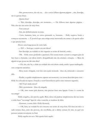 - Sim, promovemos, elas são na... - ela o ouviu folhear algumas páginas -, sim, desculpe,
são às quintas-feiras.
         - Quinta-feira?
         — Não, desculpe, desculpe, um momento... — Ele folheou mais algumas páginas. -
Não, elas são nas noites de terça-feira.
         - Tem certeza?
         - Sim, são definitivamente na terça.
         - Certo, hummm, bem, eu estava pensando se, hummm... - Holly respirou fundo e
começou novamente. — É possível que uma amiga esteja interessada em cantar e ela queria saber
o que precisa fazer.
         Houve uma longa pausa do outro lado.
         — Alô? — Será que o sujeito era um idiota?
         - Sim desculpe, na verdade eu não organizo as noites de karaokê, então...
         - OK. - Holly estava perdendo a paciência. Ela custara muito a reunir a coragem para de
fato fazer a chamada e um idiota inútil e desqualificado não iria arruinar a situação. — Bem, há
alguém aí que possa me dar uma dica?
         — Eh, não, não há, o clube na verdade não está aberto ainda, ainda é quase madrugada -
veio a resposta sarcástica.
         - Bem, muito obrigada, você deu uma ajuda tremenda - disse ela, rebatendo o sarcasmo
dele.
         - Perdão, se puder simplesmente esperar um momento, vou tentar descobrir para você. -
Holly foi colocada na espera e forçada a ouvir Greensleeves pelos cinco minutos seguintes.
         - Alô? Você ainda está aí?
         - Mal e porcamente - disse ela zangada.
         — OK, sinto muito pela demora, mas precisei fazer uma ligação. Como é o nome de
sua amiga?
         Holly congelou, não previra aquilo. Bem, talvez ela pudesse simplesmente dar seu nome
e então fazer ”sua amiga” ligar de volta e cancelar, se mudasse de idéia.
         - Hummm, o nome dela é Holly-Kennedy.
         — OK, bem, na verdade há um concurso nas noites de terça-feira. Ele dura um mês e a
cada semana duas, entre dez pessoas, são escolhidas, até a última semana do mês, na qual seis
pessoas cantam novamente na final.
         Holly engoliu em seco. Não queria fazer aquilo.
 
