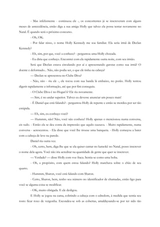 - Mas infelizmente - continuou ele -, os concorrentes já se inscreveram com alguns
meses de antecedência, então diga a sua amiga Holly que talvez ela possa tentar novamente no
Natal. É quando será o próximo concurso.
            - Oh, OK.
            - Por falar nisso, o nome Holly Kennedy me soa familiar. Ela seria irmã de Declan
Kennedy?
            - Eh, sim, por que, você a conhece? - perguntou uma Holly chocada.
            - Eu diria que conheço. Encontrei com ela rapidamente outra noite, com seu irmão.
            Será que Declan estava circulando por aí e apresentando garotas como sua irmã? O
doente e deformado... Não, não podia ser, o que ele tinha na cabeça?
            — Declan se apresentou no Clube Diva?
            - Não, não - riu ele -, ele tocou com sua banda lá embaixo, no porão. Holly tentou
digerir rapidamente a informação, até que por fim conseguiu.
            - O Clube Diva é no Hogan’s? Ele riu novamente.
            — Sim, é no andar superior. Talvez eu devesse anunciar um pouco mais!
            - É Daniel que está falando? - perguntou Holly de repente e então se mordeu por ser tão
estúpida.
            — Eh, sim, eu conheço você?
            — Hummm, não! Não, você não conhece! Holly apenas o mencionou numa conversa,
eis tudo. - Então ela se deu conta da impressão que aquilo causava. - Muito rapidamente, numa
conversa - acrescentou. - Ela disse que você lhe trouxe uma banqueta. - Holly começou a bater
com a cabeça de leve na parede.
            Daniel riu outra vez.
            - Oh, certo, bem, diga-lhe que se ela quiser cantar no karaokê no Natal, posso inscrever
o nome dela agora. Você não iria acreditar na quantidade de gente que quer se inscrever.
            — Verdade? — disse Holly com voz fraca. Sentia-se como uma boba.
            - Oh, a propósito, com quem estou falando? Holly marchava sobre o chão de seu
quarto.
            - Hummm, Sharon, você está falando com Sharon.
            - Certo, Sharon, bem, tenho seu número no identificador de chamadas, então ligo para
você se alguma coisa se modificar.
            - OK, muito obrigada. E ele desligou.
            E Holly se jogou na cama, cobrindo a cabeça com o edredom, à medida que sentia seu
rosto ficar roxo de vergonha. Escondeu-se sob as cobertas, amaldiçoando-se por ter sido tão
 