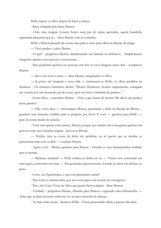 Holly ergueu os olhos depois de bater a cabeça.
          - Bem, obrigada pela força, Sharon.
          - Ooh, mas imagine Lennox Lewis num par de calças apertadas, aquela bundinha
espremida dançando por aí... - disse Denise com ar sonhador.
          Holly e Sharon pararam de rosnar uma para a outra para olhar na direção da amiga.
          — Você perdeu o juízo, Denise.
          - O quê? - perguntou Denise, abandonando sua fantasia na defensiva. - Simplesmente
imaginem aquelas coxas grossas e musculosas...
          - Que poderiam quebrar seu pescoço em dois se você chegasse perto dele - completou
Sharon.
          — Isto é um aviso e tanto — disse Denise, arregalando os olhos.
          — Já posso até imaginar a cena toda — intrometeu-se Holly, os olhos perdidos na
distância. - Os anúncios funerários diriam: ”Denise Hennessey morreu tragicamente, esmagada
até a morte por um tremendo par de coxas, após um breve vislumbre do paraíso...”
          - Gosto disso - concordou Denise. - Ooh, e que forma de morrer! Me dêem um pedaço
desse paraíso!
          — OK, vocês duas — interrompeu Sharon, apontando o dedo na direção de Denise -,
guardem suas fantasias sórdidas para si próprias, por favor. E você — apontou para Holly —,
pare de tentar mudar de assunto.
          - Você está apenas com ciúmes, Sharon, porque seu marido não conseguiria quebrar um
graveto entre suas coxinhas magras - provocou Denise.
          — Perdão, mas as coxas de John são perfeitas, eu só queria que as minhas se
parecessem mais com as dele — concluiu Sharon.
          - Agora você! - Denise apontou para Sharon. - Guarde as suas fantasiazinhas sórdidas
para si mesma.
          — Meninas, meninas! — Holly estalou os dedos no ar. — Vamos nos concentrar em
mim agora, concentrar em mim. — Ela gesticulou graciosamente, levando as mãos em direção ao
peito.
          - Certo, sra. Egocêntrica, o que está planejando cantar?
          - Não tenho a mínima idéia, por isso convoquei esta reunião de emergência.
          - Não, não é isto. Você me falou que queria fazer compras - disse Sharon.
          - Verdade? - perguntou Denise, olhando para Sharon e erguendo uma sobrancelha. —
Achei que as duas tivessem vindo me ver no meu intervalo de almoço.
          - As duas estão certas - declarou Holly. - Estou procurando idéias e preciso das duas.
 