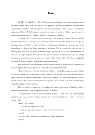 Dois


         GERRY, APAGUE A LUZ! - Holly soltou um risinho nervoso enquanto assistia a seu
marido se despir diante dela. Ele dançava pelo aposento, fazendo um striptease, desabotoando
vagarosamente a camisa branca de algodão com seus dedos longos e finos. Ergueu a sobrancelha
esquerda na direção de Holly, deixou a camisa escorregar por sobre os ombros, agarrou-a com a
mão direita e girou-a sobre a cabeça. Holly riu nervosamente outra vez.
         - Apagar a luz? O quê, e perder tudo isto? - ele abriu um sorriso amplo e atrevido
enquanto flexionava os músculos. Não era um homem vaidoso, mas tinha muito do que se
envaidecer, pensou Holly. O corpo era forte e perfeitamente definido. As longas pernas eram
musculosas, em função das horas passadas na academia. Não era muito alto, mas era alto o
bastante para fazer com que Holly se sentisse segura quando ele se colocava protetoramente ao
lado de seu corpo mignon. Do que ela mais gostava, quando o abraçava, era que sua cabeça
descansava harmoniosamente à altura do queixo dele, onde podia sentir-lhe a respiração
soprando de leve os cabelos e fazendo cócegas em sua cabeça.
         O coração dela deu um salto quando ele abaixou as cuecas, segurouas com a ponta dos
dedos dos pés e atirou-as na direção de Holly, em cuja cabeça aterrissaram.
         - Bem, pelo menos está mais escuro aqui embaixo - riu ela. Ele sempre conseguia fazê-la
rir. Quando chegava em casa cansada e aborrecida depois do trabalho, ele era sempre simpático e
ouvia suas queixas. Raramente brigavam e, quando isso ocorria, era a respeito de bobagens que os
faziam rir mais tarde, como quem havia deixado ligada a luz da varanda o dia todo ou quem tinha
esquecido de ligar o alarme à noite.
         Gerry terminou o striptease e mergulhou na cama. Aninhou-se ao lado da mulher,
enfiando os pés congelados sob as pernas dela para se aquecer.
         - Aaaagh! Gerry, seus pés parecem pedras de gelo! - Holly sabia que aquela posição
significava que ele não tinha a mínima intenção de se mover um milímetro. - Gerry - preveniu a
voz de Holly.
         - Holly - ele a imitou.
         — Você não se esqueceu de nada?
         — Não, não que eu me lembre — disse ele num tom atrevido.
         - A luz?
         - Ah, sim, a luz - murmurou ele sonolento e fingiu roncar alto.
         - Gerry!
 