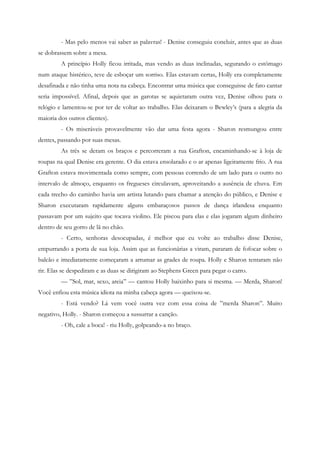 - Mas pelo menos vai saber as palavras! - Denise conseguiu concluir, antes que as duas
se dobrassem sobre a mesa.
         A princípio Holly ficou irritada, mas vendo as duas inclinadas, segurando o estômago
num ataque histérico, teve de esboçar um sorriso. Elas estavam certas, Holly era completamente
desafinada e não tinha uma nota na cabeça. Encontrar uma música que conseguisse de fato cantar
seria impossível. Afinal, depois que as garotas se aquietaram outra vez, Denise olhou para o
relógio e lamentou-se por ter de voltar ao trabalho. Elas deixaram o Bewley’s (para a alegria da
maioria dos outros clientes).
         - Os miseráveis provavelmente vão dar uma festa agora - Sharon resmungou entre
dentes, passando por suas mesas.
         As três se deram os braços e percorreram a rua Grafton, encaminhando-se à loja de
roupas na qual Denise era gerente. O dia estava ensolarado e o ar apenas ligeiramente frio. A rua
Grafton estava movimentada como sempre, com pessoas correndo de um lado para o outro no
intervalo de almoço, enquanto os fregueses circulavam, aproveitando a ausência de chuva. Em
cada trecho do caminho havia um artista lutando para chamar a atenção do público, e Denise e
Sharon executaram rapidamente alguns embaraçosos passos de dança irlandesa enquanto
passavam por um sujeito que tocava violino. Ele piscou para elas e elas jogaram algum dinheiro
dentro de seu gorro de lã no chão.
         - Certo, senhoras desocupadas, é melhor que eu volte ao trabalho disse Denise,
empurrando a porta de sua loja. Assim que as funcionárias a viram, pararam de fofocar sobre o
balcão e imediatamente começaram a arrumar as grades de roupa. Holly e Sharon tentaram não
rir. Elas se despediram e as duas se dirigiram ao Stephens Green para pegar o carro.
         — ”Sol, mar, sexo, areia” — cantou Holly baixinho para si mesma. — Merda, Sharon!
Você enfiou esta música idiota na minha cabeça agora — queixou-se.
         - Está vendo? Lá vem você outra vez com essa coisa de ”merda Sharon”. Muito
negativo, Holly. - Sharon começou a sussurrar a canção.
         - Oh, cale a boca! - riu Holly, golpeando-a no braço.
 