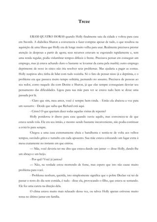 Treze


         ERAM QUATRO HORAS quando Holly finalmente saiu da cidade e voltou para casa
em Swords. A diabólica Sharon a convencera a fazer compras apesar de tudo, o que resultou na
aquisição de uma blusa que Holly era de longe muito velha para usar. Realmente precisava prestar
atenção às despesas a partir de agora; seus recursos estavam se esgotando rapidamente e, sem
uma renda regular, podia vislumbrar tempos difíceis à frente. Precisava pensar em conseguir um
emprego, mas já estava achando duro o bastante se levantar da cama pela manhã; outro emprego
deprimente de nove às cinco não iria resolver seus problemas. Mas ajudaria a pagar as contas.
Holly suspirou alto; tinha de lidar com tudo sozinha. Só o fato de pensar nisso já a deprimia, e o
problema era que passava muito tempo solitária, pensando no assunto. Precisava de pessoas ao
seu redor, como naquele dia com Denise e Sharon, já que elas sempre conseguiam desviar seu
pensamento das dificuldades. Ligou para sua mãe para ver se estava tudo bem se desse uma
passada por lá.
         - Claro que sim, meu amor, você é sempre bem-vinda. - Então ela abaixou a voz para
um sussurro: - Desde que saiba que Richard está aqui.
         - Cristo! O que queriam dizer todas aquelas visitas de repente?
         Holly ponderou ir direto para casa quando ouviu aquilo, mas convenceu-se de que
estava sendo tola. Ele era seu irmão, e mesmo sendo bastante inconveniente, não podia continuar
a evitá-lo para sempre.
         Chegou a uma casa extremamente cheia e barulhenta e sentiu-se de volta aos velhos
tempos, ouvindo gritos e tumulto em cada aposento. Sua mãe estava colocando um lugar extra à
mesa exatamente no instante em que entrou.
         — Mãe, você deveria ter me dito que estava dando um jantar — disse Holly, dando-lhe
um abraço e um beijo.
         - Por quê? Você já jantou?
         — Não, na verdade estou morrendo de fome, mas espero que isto não cause muito
problema para você.
         - Problema nenhum, querida, isto simplesmente significa que o pobre Declan vai ter de
passar o resto do dia sem comida, é tudo - disse ela, provocando o filho, que estava se sentando.
Ele fez uma careta na direção dela.
         O clima estava muito mais relaxado dessa vez, ou talvez Holly apenas estivesse muito
tensa no último jantar em família.
 