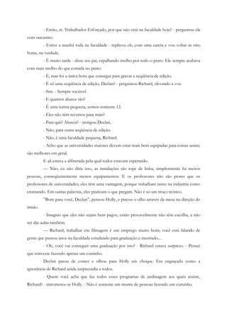 - Então, sr. Trabalhador Esforçado, por que não está na faculdade hoje? - perguntou ela
com sarcasmo.
         - Estive a manhã toda na faculdade - replicou ele, com uma careta e vou voltar às oito
horas, na verdade.
         - É muito tarde - disse seu pai, espalhando molho por todo o prato. Ele sempre acabava
com mais molho do que comida no prato.
         - É, mas foi a única hora que consegui para gravar a seqüência de edição.
         - É só uma seqüência de edição, Declan? - perguntou Richard, elevando a voz.
         - Sim. - Sempre sociável.
         - E quantos alunos são?
         - É uma turma pequena, somos somente 12.
         - Eles não têm recursos para mais?
         - Para quê? Alunos? - instigou Declan.
         - Não, para outra seqüência de edição.
         - Não, é uma faculdade pequena, Richard.
         - Acho que as universidades maiores devem estar mais bem equipadas para coisas assim;
são melhores em geral.
         E ali estava a alfinetada pela qual todos estavam esperando.
         — Não, eu não diria isso, as instalações são tope de linha; simplesmente há menos
pessoas, conseqüentemente menos equipamentos. E os professores não são piores que os
professores de universidades; eles têm uma vantagem, porque trabalham tanto na indústria como
ensinando. Em outras palavras, eles praticam o que pregam. Não é só um troço teórico.
         ”Bom para você, Declan”, pensou Holly, e piscou o olho através da mesa na direção do
irmão.
         - Imagino que eles não sejam bem pagos, então provavelmente não têm escolha, a não
ser dar aulas também.
         — Richard, trabalhar em filmagem é um emprego muito bom; você está falando de
gente que passou anos na faculdade estudando para graduação e mestrado...
         - Oh, você vai conseguir uma graduação por isto? - Richard estava surpreso. - Pensei
que estivesse fazendo apenas um cursinho.
         Declan parou de comer e olhou para Holly em choque. Era engraçado como a
ignorância de Richard ainda surpreendia a todos.
         - Quem você acha que faz todos esses programas de jardinagem aos quais assiste,
Richard? - intrometeu-se Holly. - Não é somente um monte de pessoas fazendo um cursinho.
 