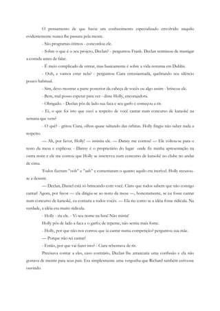 O pensamento de que havia um conhecimento especializado envolvido naquilo
evidentemente nunca lhe passara pela mente.
            - São programas ótimos - concordou ele.
            - Sobre o que é o seu projeto, Declan? - perguntou Frank. Declan terminou de mastigar
a comida antes de falar.
            - É meio complicado de entrar, mas basicamente é sobre a vida noturna em Dublin.
            - Ooh, e vamos estar nela? - perguntou Ciara entusiasmada, quebrando seu silêncio
pouco habitual.
            - Sim, devo mostrar a parte posterior da cabeça de vocês ou algo assim - brincou ele.
            - Bem, mal posso esperar para ver - disse Holly, encorajadora.
            - Obrigado. - Declan pôs de lado sua faca e seu garfo e começou a rir.
            - Ei, o que foi isto que ouvi a respeito de você cantar num concurso de karaokê na
semana que vem?
            - O quê? - gritou Ciara, olhos quase saltando das órbitas. Holly fingiu não saber nada a
respeito.
            — Ah, por favor, Holly! — insistiu ele. — Danny me contou! — Ele voltou-se para o
resto da mesa e explicou: - Danny é o proprietário do lugar onde fiz minha apresentação na
outra noite e ele me contou que Holly se inscreveu num concurso de karaokê no clube no andar
de cima.
            Todos fizeram ”ooh” e ”aah” e comentaram o quanto aquilo era incrível. Holly recusou-
se a desistir.
            — Declan, Daniel está só brincando com você. Claro que todos sabem que não consigo
cantar! Agora, por favor — ela dirigiu-se ao resto da mesa —, honestamente, se eu fosse cantar
num concurso de karaokê, eu contaria a todos vocês. — Ela riu como se a idéia fosse ridícula. Na
verdade, a idéia era muito ridícula.
            - Holly - riu ele. - Vi seu nome na lista! Não minta!
            Holly pôs de lado a faca e o garfo; de repente, não sentia mais fome.
            - Holly, por que não nos contou que ia cantar numa competição? perguntou sua mãe.
            — Porque não sei cantar!
            - Então, por que vai fazer isto? - Ciara rebentava de rir.
            Precisava contar a eles, caso contrário, Declan lhe arrancaria uma confissão e ela não
gostava de mentir para seus pais. Era simplesmente uma vergonha que Richard também estivesse
ouvindo.
 