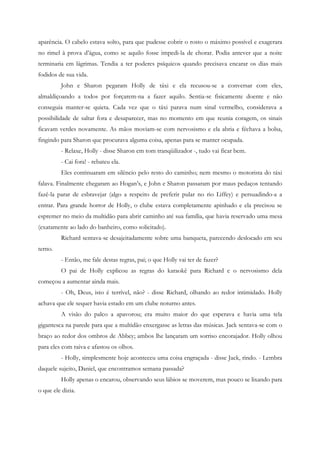 aparência. O cabelo estava solto, para que pudesse cobrir o rosto o máximo possível e exagerara
no rimel à prova d’água, como se aquilo fosse impedi-la de chorar. Podia antever que a noite
terminaria em lágrimas. Tendia a ter poderes psíquicos quando precisava encarar os dias mais
fodidos de sua vida.
         John e Sharon pegaram Holly de táxi e ela recusou-se a conversar com eles,
almaldiçoando a todos por forçarem-na a fazer aquilo. Sentia-se fisicamente doente e não
conseguia manter-se quieta. Cada vez que o táxi parava num sinal vermelho, considerava a
possibilidade de saltar fora e desaparecer, mas no momento em que reunia coragem, os sinais
ficavam verdes novamente. As mãos moviam-se com nervosismo e ela abria e féchava a bolsa,
fingindo para Sharon que procurava alguma coisa, apenas para se manter ocupada.
         - Relaxe, Holly - disse Sharon em tom tranqüilizador -, tudo vai ficar bem.
         - Cai fora! - rebateu ela.
         Eles continuaram em silêncio pelo resto do caminho; nem mesmo o motorista do táxi
falava. Finalmente chegaram ao Hogan’s, e John e Sharon passaram por maus pedaços tentando
fazê-la parar de esbravejar (algo a respeito de preferir pular no rio Liffey) e persuadindo-a a
entrar. Para grande horror de Holly, o clube estava completamente apinhado e ela precisou se
espremer no meio da multidão para abrir caminho até sua família, que havia reservado uma mesa
(exatamente ao lado do banheiro, como solicitado).
         Richard sentava-se desajeitadamente sobre uma banqueta, parecendo deslocado em seu
terno.
         - Então, me fale destas regras, pai; o que Holly vai ter de fazer?
         O pai de Holly explicou as regras do karaokê para Richard e o nervosismo dela
começou a aumentar ainda mais.
         - Oh, Deus, isto é terrível, não? - disse Richard, olhando ao redor intimidado. Holly
achava que ele sequer havia estado em um clube noturno antes.
         A visão do palco a apavorou; era muito maior do que esperava e havia uma tela
gigantesca na parede para que a multidão enxergasse as letras das músicas. Jack sentava-se com o
braço ao redor dos ombros de Abbey; ambos lhe lançaram um sorriso encorajador. Holly olhou
para eles com raiva e afastou os olhos.
         - Holly, simplesmente hoje aconteceu uma coisa engraçada - disse Jack, rindo. - Lembra
daquele sujeito, Daniel, que encontramos semana passada?
         Holly apenas o encarou, observando seus lábios se moverem, mas pouco se lixando para
o que ele dizia.
 