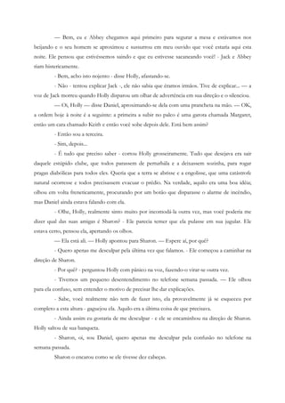 — Bem, eu e Abbey chegamos aqui primeiro para segurar a mesa e estávamos nos
beijando e o seu homem se aproximou e sussurrou em meu ouvido que você estaria aqui esta
noite. Ele pensou que estivéssemos saindo e que eu estivesse sacaneando você! - Jack e Abbey
riam histericamente.
         - Bem, acho isto nojento - disse Holly, afastando-se.
         - Não - tentou explicar Jack -, ele não sabia que éramos irmãos. Tive de explicar... — a
voz de Jack morreu quando Holly disparou um olhar de advertência em sua direção e o silenciou.
         — Oi, Holly — disse Daniel, aproximando-se dela com uma prancheta na mão. — OK,
a ordem hoje à noite é a seguinte: a primeira a subir no palco é uma garota chamada Margaret,
então um cara chamado Keith e então você sobe depois dele. Está bem assim?
         - Então sou a terceira.
         - Sim, depois...
         - É tudo que preciso saber - cortou Holly grosseiramente. Tudo que desejava era sair
daquele estúpido clube, que todos parassem de perturbála e a deixassem sozinha, para rogar
pragas diabólicas para todos eles. Queria que a terra se abrisse e a engolisse, que uma catástrofe
natural ocorresse e todos precisassem evacuar o prédio. Na verdade, aquilo era uma boa idéia;
olhou em volta freneticamente, procurando por um botão que disparasse o alarme de incêndio,
mas Daniel ainda estava falando com ela.
         - Olhe, Holly, realmente sinto muito por incomodá-la outra vez, mas você poderia me
dizer qual das suas amigas é Sharon? - Ele parecia temer que ela pulasse em sua jugular. Ele
estava certo, pensou ela, apertando os olhos.
         — Ela está ali. — Holly apontou para Sharon. — Espere aí, por quê?
         - Quero apenas me desculpar pela última vez que falamos. - Ele começou a caminhar na
direção de Sharon.
         - Por quê? - perguntou Holly com pânico na voz, fazendo-o virar-se outra vez.
         - Tivemos um pequeno desentendimento no telefone semana passada. — Ele olhou
para ela confuso, sem entender o motivo de precisar lhe dar explicações.
         - Sabe, você realmente não tem de fazer isto, ela provavelmente já se esqueceu por
completo a esta altura - gaguejou ela. Aquilo era a última coisa de que precisava.
         - Ainda assim eu gostaria de me desculpar - e ele se encaminhou na direção de Sharon.
Holly saltou de sua banqueta.
         - Sharon, oi, sou Daniel, quero apenas me desculpar pela confusão no telefone na
semana passada.
         Sharon o encarou como se ele tivesse dez cabeças.
 