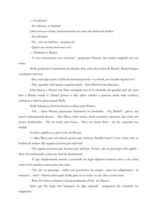 — Confusão?
          - No telefone, se lembra?
          John colocou o braço protetoramente ao redor da cintura da mulher.
          - No telefone?
          - Eh... sim, no telefone - assentiu ele.
          - Qual o seu nome mais uma vez?
          — Hummm, é Daniel.
          - E nós conversamos por telefone? - perguntou Sharon, um sorriso surgindo em seu
rosto.
          Holly gesticulava loucamente na direção dela, atrás das costas de Daniel. Daniel limpou
a garganta, nervoso.
          - Sim, você ligou para o clube na semana passada e eu atendi, isso acende alguma luz?
          - Não, querido, você pegou a garota errada - disse Sharon com educação.
          John lançou a Sharon um olhar carregado por tê-lo chamado de querido; por ele, teria
dito a Daniel aonde ir. Daniel passou a mão pelos cabelos e pareceu ainda mais confuso;
começou a virar-se para encarar Holly.
          Holly balançava freneticamente a cabeça para Sharon.
          - Oh... - disse Sharon, parecendo finalmente ter lembrado. - Oh, Daniel! - gritou, um
pouco entusiasmada demais. - Meu Deus, sinto muito, meus neurônios parecem que estão um
pouco desativados. - Ela riu como uma louca. - Deve ser muito disto - riu ela, erguendo sua
bebida.
          O alívio espalhou-se pelo rosto de Daniel.
          — Meu Deus, por um minuto pensei que estivesse ficando louco! Certo, então você se
lembra de termos tido aquela conversa por telefone?
          - Oh, aquela conversa que tivemos por telefone. Escute, não se preocupe com aquilo -
disse ela, balançando a mão em sinal de desinteresse.
          - É que simplesmente assumi o comando do lugar algumas semanas atrás e não tinha
certeza dos arranjos exatos para esta noite.
          - Oh, não se preocupe... todos nós precisamos de tempo... para nos adaptarmos... às
situações... sabe? - Sharon olhou para Holly para ver se tinha ou não dito a coisa certa.
          - Bem, foi ótimo conhecer você pessoalmente afinal - riu Daniel. -
          Quer que lhe traga uma banqueta ou algo especial? - perguntou ele, tentando ser
engraçado.
 
