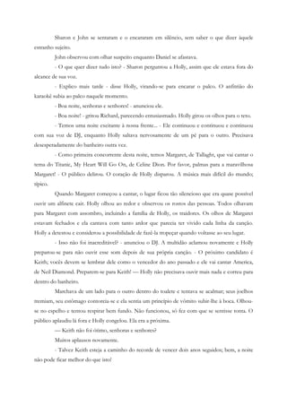 Sharon e John se sentaram e o encararam em silêncio, sem saber o que dizer àquele
estranho sujeito.
          John observou com olhar suspeito enquanto Daniel se afastava.
          - O que quer dizer tudo isto? - Sharon perguntou a Holly, assim que ele estava fora do
alcance de sua voz.
          - Explico mais tarde - disse Holly, virando-se para encarar o palco. O anfitrião do
karaokê subia ao palco naquele momento.
          - Boa noite, senhoras e senhores! - anunciou ele.
          - Boa noite! - gritou Richard, parecendo entusiasmado. Holly girou os olhos para o teto.
          - Temos uma noite excitante à nossa frente... - Ele continuou e continuou e continuou
com sua voz de DJ, enquanto Holly saltava nervosamente de um pé para o outro. Precisava
desesperadamente do banheiro outra vez.
          - Como primeira concorrente desta noite, temos Margaret, de Tallaght, que vai cantar o
tema do Titanic, My Heart Will Go On, de Celine Dion. Por favor, palmas para a maravilhosa
Margaret! - O público delirou. O coração de Holly disparou. A música mais difícil do mundo;
típico.
          Quando Margaret começou a cantar, o lugar ficou tão silencioso que era quase possível
ouvir um alfinete cair. Holly olhou ao redor e observou os rostos das pessoas. Todos olhavam
para Margaret com assombro, incluindo a família de Holly, os traidores. Os olhos de Margaret
estavam fechados e ela cantava com tanto ardor que parecia ter vivido cada linha da canção.
Holly a detestou e considerou a possibilidade de fazê-la tropeçar quando voltasse ao seu lugar.
          - Isso não foi inacreditável? - anunciou o DJ. A multidão aclamou novamente e Holly
preparou-se para não ouvir esse som depois de sua própria canção. - O próximo candidato é
Keith; vocês devem se lembrar dele como o vencedor do ano passado e ele vai cantar America,
de Neil Diamond. Preparem-se para Keith! — Holly não precisava ouvir mais nada e correu para
dentro do banheiro.
          Marchava de um lado para o outro dentro do toalete e tentava se acalmar; seus joelhos
tremiam, seu estômago contorcia-se e ela sentia um princípio de vômito subir-lhe à boca. Olhou-
se no espelho e tentou respirar bem fundo. Não funcionou, só fez com que se sentisse tonta. O
público aplaudiu lá fora e Holly congelou. Ela era a próxima.
          — Keith não foi ótimo, senhoras e senhores?
          Muitos aplausos novamente.
          - Talvez Keith esteja a caminho do recorde de vencer dois anos seguidos; bem, a noite
não pode ficar melhor do que isto!
 