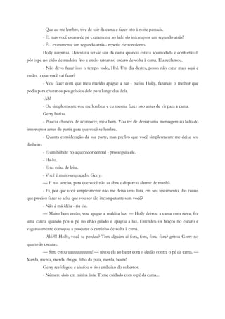 - Que eu me lembre, tive de sair da cama e fazer isto à noite passada.
            - É, mas você estava de pé exatamente ao lado do interruptor um segundo atrás!
            - É... exatamente um segundo atrás - repetiu ele sonolento.
            Holly suspirou. Detestava ter de sair da cama quando estava acomodada e confortável,
pôr o pé no chão de madeira frio e então tatear no escuro de volta à cama. Ela reclamou.
            - Não devo fazer isso o tempo todo, Hol. Um dia destes, posso não estar mais aqui e
então, o que você vai fazer?
            - Vou fazer com que meu marido apague a luz - bufou Holly, fazendo o melhor que
podia para chutar os pés gelados dele para longe dos dela.
            -Ah!
            - Ou simplesmente vou me lembrar e eu mesma fazer isso antes de vir para a cama.
            Gerry bufou.
            - Poucas chances de acontecer, meu bem. Vou ter de deixar uma mensagem ao lado do
interruptor antes de partir para que você se lembre.
            - Quanta consideração da sua parte, mas prefiro que você simplesmente me deixe seu
dinheiro.
            - E um bilhete no aquecedor central - prosseguiu ele.
            - Ha-ha.
            - E na caixa de leite.
            - Você é muito engraçado, Gerry.
            — E nas janelas, para que você não as abra e dispare o alarme de manhã.
            - Ei, por que você simplesmente não me deixa uma lista, em seu testamento, das coisas
que preciso fazer se acha que vou ser tão incompetente sem você?
            - Não é má idéia - riu ele.
            — Muito bem então, vou apagar a maldita luz. — Holly deixou a cama com raiva, fez
uma careta quando pôs o pé no chão gelado e apagou a luz. Estendeu os braços no escuro e
vagarosamente começou a procurar o caminho de volta à cama.
            - Alô?!!! Holly, você se perdeu? Tem alguém aí fora, fora, fora, fora? gritou Gerry no
quarto às escuras.
            — Sim, estou uauuuuuuuuu! — uivou ela ao bater com o dedão contra o pé da cama. —
Merda, merda, merda, droga, filho da puta, merda, bosta!
            Gerry resfolegou e abafou o riso embaixo do cobertor.
            - Número dois em minha lista: Tome cuidado com o pé da cama...
 