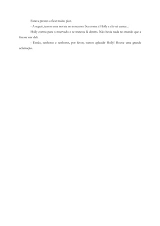 Estava prestes a ficar muito pior.
          - A seguir, temos uma novata no concurso. Seu nome é Holly e ela vai cantar...
          Holly correu para o reservado e se trancou lá dentro. Não havia nada no mundo que a
fizesse sair dali.
          - Então, senhoras e senhores, por favor, vamos aplaudir Holly! Houve uma grande
aclamação.
 