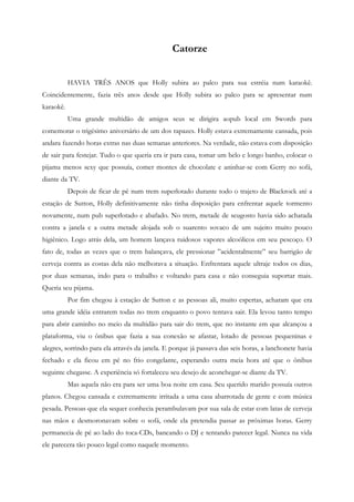 Catorze


           HAVIA TRÊS ANOS que Holly subira ao palco para sua estréia num karaokê.
Coincidentemente, fazia três anos desde que Holly subira ao palco para se apresentar num
karaokê.
           Uma grande multidão de amigos seus se dirigira aopub local em Swords para
comemorar o trigésimo aniversário de um dos rapazes. Holly estava extremamente cansada, pois
andara fazendo horas extras nas duas semanas anteriores. Na verdade, não estava com disposição
de sair para festejar. Tudo o que queria era ir para casa, tomar um belo e longo banho, colocar o
pijama menos sexy que possuía, comer montes de chocolate e aninhar-se com Gerry no sofá,
diante da TV.
           Depois de ficar de pé num trem superlotado durante todo o trajeto de Blackrock até a
estação de Sutton, Holly definitivamente não tinha disposição para enfrentar aquele tormento
novamente, num pub superlotado e abafado. No trem, metade de seugosto havia sido achatada
contra a janela e a outra metade alojada sob o suarento sovaco de um sujeito muito pouco
higiênico. Logo atrás dela, um homem lançava ruidosos vapores alcoólicos em seu pescoço. O
fato de, todas as vezes que o trem balançava, ele pressionar ”acidentalmente” seu barrigão de
cerveja contra as costas dela não melhorava a situação. Enfrentara aquele ultraje todos os dias,
por duas semanas, indo para o trabalho e voltando para casa e não conseguia suportar mais.
Queria seu pijama.
           Por fim chegou à estação de Sutton e as pessoas ali, muito espertas, acharam que era
uma grande idéia entrarem todas no trem enquanto o povo tentava sair. Ela levou tanto tempo
para abrir caminho no meio da multidão para sair do trem, que no instante em que alcançou a
plataforma, viu o ônibus que fazia a sua conexão se afastar, lotado de pessoas pequeninas e
alegres, sorrindo para ela através da janela. E porque já passava das seis horas, a lanchonete havia
fechado e ela ficou em pé no frio congelante, esperando outra meia hora até que o ônibus
seguinte chegasse. A experiência só fortaleceu seu desejo de aconchegar-se diante da TV.
           Mas aquela não era para ser uma boa noite em casa. Seu querido marido possuía outros
planos. Chegou cansada e extremamente irritada a uma casa abarrotada de gente e com música
pesada. Pessoas que ela sequer conhecia perambulavam por sua sala de estar com latas de cerveja
nas mãos e desmoronavam sobre o sofá, onde ela pretendia passar as próximas horas. Gerry
permanecia de pé ao lado do toca-CDs, bancando o DJ e tentando parecer legal. Nunca na vida
ele parecera tão pouco legal como naquele momento.
 