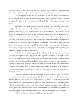 preocupar com o serviço, com o qual não estava deforma alguma satisfeita. Como conseguira
ficar ali o mês inteiro era o que todos se perguntavam, portanto Gerry estava certo
         Doía só de pensar naquilo. Ela não saía com ele ou com seus amigos havia semanas e
pegava no sono todas as noites no minuto em que sua cabeça batia no travesseiro. Pensando
nisso, aquele era provavelmente o principal problema de Gerry, não se importar com o mau
humor.
         Mas aquela noite seria diferente. Pretendia mostrar a seu marido e seus amigos
negligenciados que continuava sendo a Holly irresponsável, divertida e frívola de sempre, que
podia beber mais do que todos eles e ainda assim andar em linha reta por todo o caminho até em
casa. Esse show de bobagens começou com o preparo de coquetéis caseiros, só Deus sabe o que
havia neles, mas realizaram sua pequena mágica e às onze horas todos dançavam pelo caminho
até o pub, onde acontecia um karaokê. Holly exigiu ser a primeira a concorrer e importunou o
apresentador até conseguir o que queria. O pub estava lotado e naquela noite havia um grupo
barra-pesada que saíra para uma despedida de solteiro. Era como se uma equipe de filmagem
tivesse chegado ao pub algumas horas antes e trabalhado sem parar preparando o cenário para a
catástrofe. Eles não poderiam ter feito melhor.
         O DJ fez uma tremenda propaganda de Holly, depois de acreditar em suas mentiras
sobre ser cantora profissional. Gerry perdera toda a capacidade de falar e de enxergar, de tanto
rir, mas ela estava determinada a mostrar a ele que ainda podia se divertir. Ele não precisava
planejar o divórcio. Holly decidiu cantar Like a Virgin e dedicou a canção ao sujeito que estava se
casando no dia seguinte. Assim que começou a cantar, deu-se conta de que nunca ouvira tantos
”buuuuu” em toda a sua vida e em volume tão alto. Mas estava tão bêbada que não se importou e
continuou a cantar para seu marido, que parecia ser o único que não trazia uma expressão mal-
humorada no rosto.
         Finalmente, quando as pessoas começaram a atirar coisas no palco e o próprio
apresentador as encorajou a vaiar ainda mais alto, Holly sentiu que seu trabalho ali estava feito.
Quando devolveu o microfone, houve uma aclamação tão alta que os clientes do pub vizinho
entraram correndo. Era ainda mais gente para vê-la tropeçar degraus abaixo em seus sapatos de
salto alto e cair em cheio sobre o rosto. Todos olhavam enquanto sua saia voava por sobre sua
cabeça, para revelar a calcinha velha que em outros tempos havia sido branca, mas na ocasião
estava cinza, e que ela não se dera ao trabalho de trocar quando chegara em casa do trabalho.
         Holly foi levada ao hospital para cuidar de seu nariz quebrado.
 