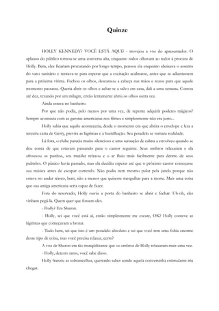 Quinze


          HOLLY KENNEDY? VOCÊ ESTÁ AQUI? - trovejou a voz do apresentador. O
aplauso do público tornou-se uma conversa alta, enquanto todos olhavam ao redor à procura de
Holly. Bem, eles ficariam procurando por longo tempo, pensou ela enquanto abaixava o assento
do vaso sanitário e sentava-se para esperar que a excitação acalmasse, antes que se adiantassem
para a próxima vítima. Fechou os olhos, descansou a cabeça nas mãos e rezou para que aquele
momento passasse. Queria abrir os olhos e achar-se a salvo em casa, dali a uma semana. Contou
até dez, rezando por um milagre, então lentamente abriu os olhos outra vez.
          Ainda estava no banheiro.
          Por que não podia, pelo menos por uma vez, de repente adquirir poderes mágicos?
Sempre acontecia com as garotas americanas nos filmes e simplesmente não era justo...
          Holly sabia que aquilo aconteceria; desde o momento em que abrira o envelope e lera a
terceira carta de Gerry, previra as lágrimas e a humilhação. Seu pesadelo se tornara realidade.
          Lá fora, o clube parecia muito silencioso e uma sensação de calma a envolveu quando se
deu conta de que estavam passando para o cantor seguinte. Seus ombros relaxaram e ela
afrouxou os punhos, seu maxilar relaxou e o ar fluiu mais facilmente para dentro de seus
pulmões. O pânico havia passado, mas ela decidiu esperar até que o próximo cantor começasse
sua música antes de escapar correndo. Não podia nem mesmo pular pela janela porque não
estava no andar térreo, bem, não a menos que quisesse mergulhar para a morte. Mais uma coisa
que sua amiga americana seria capaz de fazer.
          Fora do reservado, Holly ouviu a porta do banheiro se abrir e fechar. Uh-oh, eles
vinham pegá-la. Quem quer que fossem eles.
          - Holly? Era Sharon.
          - Holly, sei que você está aí, então simplesmente me escute, OK? Holly conteve as
lágrimas que começavam a brotar.
          - Tudo bem, sei que isto é um pesadelo absoluto e sei que você tem uma fobia enorme
desse tipo de coisa, mas você precisa relaxar, certo?
          A voz de Sharon era tão tranqüilizante que os ombros de Holly relaxaram mais uma vez.
          - Holly, detesto ratos, você sabe disso.
          Holly franziu as sobrancelhas, querendo saber aonde aquela conversinha estimulante iria
chegar.
 
