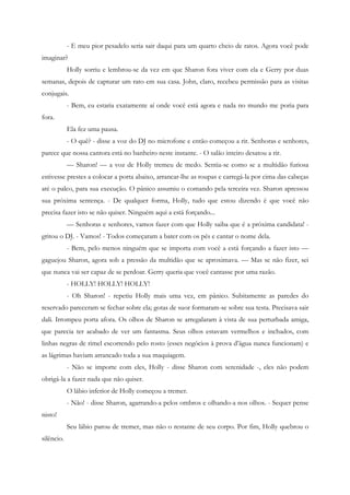 - E meu pior pesadelo seria sair daqui para um quarto cheio de ratos. Agora você pode
imaginar?
            Holly sorriu e lembrou-se da vez em que Sharon fora viver com ela e Gerry por duas
semanas, depois de capturar um rato em sua casa. John, claro, recebeu permissão para as visitas
conjugais.
            - Bem, eu estaria exatamente aí onde você está agora e nada no mundo me poria para
fora.
            Ela fez uma pausa.
            - O quê? - disse a voz do DJ no microfone e então começou a rir. Senhoras e senhores,
parece que nossa cantora está no banheiro neste instante. - O salão inteiro desatou a rir.
            — Sharon! — a voz de Holly tremeu de medo. Sentia-se como se a multidão furiosa
estivesse prestes a colocar a porta abaixo, arrancar-lhe as roupas e carregá-la por cima das cabeças
até o palco, para sua execução. O pânico assumiu o comando pela terceira vez. Sharon apressou
sua próxima sentença. - De qualquer forma, Holly, tudo que estou dizendo é que você não
precisa fazer isto se não quiser. Ninguém aqui a está forçando...
            — Senhoras e senhores, vamos fazer com que Holly saiba que é a próxima candidata! -
gritou o DJ. - Vamos! - Todos começaram a bater com os pés e cantar o nome dela.
            - Bem, pelo menos ninguém que se importa com você a está forçando a fazer isto —
gaguejou Sharon, agora sob a pressão da multidão que se aproximava. — Mas se não fizer, sei
que nunca vai ser capaz de se perdoar. Gerry queria que você cantasse por uma razão.
            - HOLLY! HOLLY! HOLLY!
            - Oh Sharon! - repetiu Holly mais uma vez, em pânico. Subitamente as paredes do
reservado pareceram se fechar sobre ela; gotas de suor formaram-se sobre sua testa. Precisava sair
dali. Irrompeu porta afora. Os olhos de Sharon se arregalaram à vista de sua perturbada amiga,
que parecia ter acabado de ver um fantasma. Seus olhos estavam vermelhos e inchados, com
linhas negras de rimel escorrendo pelo rosto (esses negócios à prova d’água nunca funcionam) e
as lágrimas haviam arrancado toda a sua maquiagem.
            - Não se importe com eles, Holly - disse Sharon com serenidade -, eles não podem
obrigá-la a fazer nada que não quiser.
            O lábio inferior de Holly começou a tremer.
            - Não! - disse Sharon, agarrando-a pelos ombros e olhando-a nos olhos. - Sequer pense
nisto!
            Seu lábio parou de tremer, mas não o restante de seu corpo. Por fim, Holly quebrou o
silêncio.
 