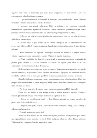 segurou com força o microfone nas duas mãos, preparando-se para cantar. Com voz
extremamente trêmula e tímida, começou:
           - O que você faria se eu desafinasse? Se levantaria e me abandonaria? Denise e Sharon
desataram a rir ante a maravilhosa escolha da música
           e lançaram uma grande aclamação. Holly se esforçava por continuar, cantando
horrivelmente e parecendo a ponto de desandar a chorar. Justamente quando achou que estava
prestes a ouvir os ”buuuu” mais uma vez, sua família e amigos se juntaram ao refrão.
           - Ooh, vou me safar com uma ajudinha de meus amigos; sim, vou me safar com uma
ajudinha de meus amigos.
           O público virou-se para a mesa de sua família e amigos e riu e o ambiente ficou um
pouco mais caloroso. Holly preparou-se para a chegada da nota mais alta e gritou do auge de seus
pulmões:
           - Você preciiiiiiiisa de alguém? - Conseguiu assustar até mesmo a si própria com o
volume e algumas pessoas a ajudaram a cantar: - Preciso de alguém para amar.
           — Você preciiiiiiiisa de alguém? — repetiu ela e segurou o microfone na direção do
público para encorajá-lo, e todos cantaram: — Preciso de alguém para amar. — E eles
ofereceram a si mesmos uma rodada de aplausos.
           Holly sentia-se menos nervosa nesse momento e lutava para abrir caminho através do
restante da música. As pessoas ao fundo voltaram a conversar, a equipe do bar continuou a servir
as bebidas e a bater com os copos, até que Holly percebeu que era a única a ouvir a si mesma.
           Quando finalmente acabou de cantar, umas poucas mesas educadas diante dela e sua
própria mesa à direita eram as únicas a aplaudir. O DJ tirou o microfone da mão dela e conseguiu
dizer em meio aos risos:
           - Por favor, uma salva de palmas para a incrivelmente corajosa Holly Kennedy!
           Dessa vez, sua família e seus amigos foram as únicas pessoas a aplaudir. Denise e
Sharon aproximaram-se dela com as faces molhadas de lágrimas de riso.
           — Estou tão orgulhosa de você! — disse Sharon, atirando os braços ao redor do
pescoço de Holly. — Foi horrível!
           - Obrigada pela ajuda, Sharon - disse ela enquanto abraçava a amiga. Jack e Abbey a
aclamaram e Jack gritou:
           - Terrível! Absolutamente terrível!
           A mãe de Holly lançou-lhe um sorriso encorajador, ciente de haver passado para a filha
seu especial talento como cantora, e o pai de Holly mal podia olhar nos olhos dela de tanto rir.
Tudo que Ciara conseguiu fazer foi repetir sem parar:
 