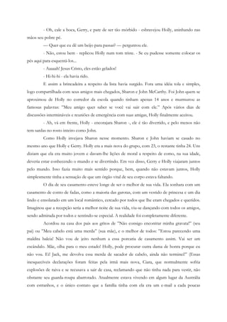 - Oh, cale a boca, Gerry, e pare de ser tão mórbido - esbravejou Holly, aninhando nas
mãos seu pobre pé.
         — Quer que eu dê um beijo para passar? — perguntou ele.
         - Não, estou bem - replicou Holly num tom triste. - Se eu pudesse somente colocar os
pés aqui para esquentá-los...
         - Aaaaah! Jesus Cristo, eles estão gelados!
         - Hi-hi-hi - ela havia rido.
         E assim a brincadeira a respeito da lista havia surgido. Fora uma idéia tola e simples,
logo compartilhada com seus amigos mais chegados, Sharon e John McCarthy. Foi John quem se
aproximou de Holly no corredor da escola quando tinham apenas 14 anos e murmurou as
famosas palavras: ”Meu amigo quer saber se você vai sair com ele.” Após vários dias de
discussões intermináveis e reuniões de emergência com suas amigas, Holly finalmente aceitou.
         - Ah, vá em frente, Holly - encorajara Sharon -, ele é tão divertido, e pelo menos não
tem sardas no rosto inteiro como John.
         Como Holly invejava Sharon nesse momento. Sharon e John haviam se casado no
mesmo ano que Holly e Gerry. Holly era a mais nova do grupo, com 23, o restante tinha 24. Uns
diziam que ela era muito jovem e davam-lhe lições de moral a respeito de como, na sua idade,
deveria estar conhecendo o mundo e se divertindo. Em vez disso, Gerry e Holly viajaram juntos
pelo mundo. Isso fazia muito mais sentido porque, bem, quando não estavam juntos, Holly
simplesmente tinha a sensação de que um órgão vital de seu corpo estava faltando.
         O dia de seu casamento esteve longe de ser o melhor de sua vida. Ela sonhara com um
casamento de conto de fadas, como a maioria das garotas, com um vestido de princesa e um dia
lindo e ensolarado em um local romântico, cercado por todos que lhe eram chegados e queridos.
Imaginou que a recepção seria a melhor noite de sua vida, viu-se dançando com todos os amigos,
sendo admirada por todos e sentindo-se especial. A realidade foi completamente diferente.
         Acordou na casa dos pais aos gritos de ”Não consigo encontrar minha gravata!” (seu
pai) ou ”Meu cabelo está uma merda” (sua mãe), e o melhor de todos: ”Estou parecendo uma
maldita baleia! Não vou de jeito nenhum a essa porcaria de casamento assim. Vai ser um
escândalo. Mãe, olha para o meu estado! Holly, pode procurar outra dama de honra porque eu
não vou. Ei! Jack, me devolva essa merda de sacador de cabelo, ainda não terminei!” (Essas
inesquecíveis declarações foram feitas pela irmã mais nova, Ciara, que normalmente sofria
explosões de raiva e se recusava a sair de casa, reclamando que não tinha nada para vestir, não
obstante seu guarda-roupa abarrotado. Atualmente estava vivendo em algum lugar da Austrália
com estranhos, e o único contato que a família tinha com ela era um e-mail a cada poucas
 