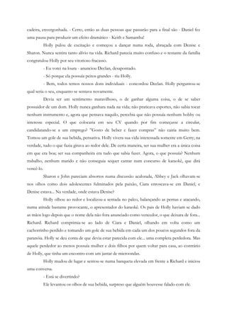 cadeira, envergonhada. - Certo, então as duas pessoas que passarão para a final são - Daniel fez
uma pausa para produzir um efeito dramático - Keith e Samantha!
            Holly pulou de excitação e começou a dançar numa roda, abraçada com Denise e
Sharon. Nunca sentira tanto alívio na vida. Richard parecia muito confuso e o restante da família
congratulou Holly por seu vitorioso fracasso.
            - Eu votei na loura - anunciou Declan, desapontado.
            - Só porque ela possuía peitos grandes - riu Holly.
            - Bem, todos temos nossos dons individuais - concordou Declan. Holly perguntou-se
qual seria o seu, enquanto se sentava novamente.
            Devia ser um sentimento maravilhoso, o de ganhar alguma coisa, o de se saber
possuidor de um dom. Holly nunca ganhara nada na vida; não praticava esportes, não sabia tocar
nenhum instrumento e, agora que pensava naquilo, percebia que não possuía nenhum hobby ou
interesse especial. O que colocaria em seu CV quando por fim começasse a circular,
candidatando-se a um emprego? ”Gosto de beber e fazer compras” não cairia muito bem.
Tomou um gole de sua bebida, pensativa. Holly vivera sua vida interessada somente em Gerry; na
verdade, tudo o que fazia girava ao redor dele. De certa maneira, ser sua mulher era a única coisa
em que era boa; ser sua companheira era tudo que sabia fazer. Agora, o que possuía? Nenhum
trabalho, nenhum marido e não conseguia sequer cantar num concurso de karaokê, que dirá
vencê-lo.
            Sharon e John pareciam absortos numa discussão acalorada, Abbey e Jack olhavam-se
nos olhos como dois adolescentes fulminados pela paixão, Ciara enroscava-se em Daniel, e
Denise estava... Na verdade, onde estava Denise?
            Holly olhou ao redor e localizou-a sentada no palco, balançando as pernas e atacando,
numa atitude bastante provocante, o apresentador do karaokê. Os pais de Holly haviam se dado
as mãos logo depois que o nome dela não fora anunciado como vencedor, o que deixara de fora...
Richard. Richard comprimia-se ao lado de Ciara e Daniel, olhando em volta como um
cachorrinho perdido e tomando um gole de sua bebida em cada um dos poucos segundos fora da
paranóia. Holly se deu conta de que devia estar parecida com ele... uma completa perdedora. Mas
aquele perdedor ao menos possuía mulher e dois filhos por quem voltar para casa, ao contrário
de Holly, que tinha um encontro com um jantar de microondas.
            Holly mudou de lugar e sentou-se numa banqueta elevada em frente a Richard e iniciou
uma conversa.
            - Está se divertindo?
            Ele levantou os olhos de sua bebida, surpreso que alguém houvesse falado com ele.
 