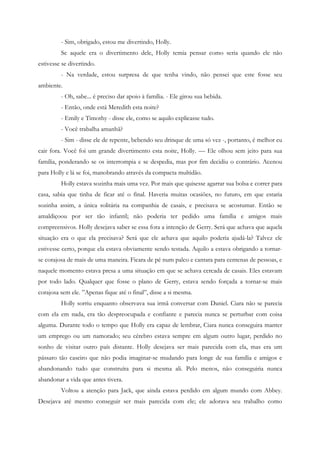 - Sim, obrigado, estou me divertindo, Holly.
         Se aquele era o divertimento dele, Holly temia pensar como seria quando ele não
estivesse se divertindo.
         - Na verdade, estou surpresa de que tenha vindo, não pensei que este fosse seu
ambiente.
         - Oh, sabe... é preciso dar apoio à família. - Ele girou sua bebida.
         - Então, onde está Meredith esta noite?
         - Emily e Timothy - disse ele, como se aquilo explicasse tudo.
         - Você trabalha amanhã?
         - Sim - disse ele de repente, bebendo seu drinque de uma só vez -, portanto, é melhor eu
cair fora. Você foi um grande divertimento esta noite, Holly. — Ele olhou sem jeito para sua
família, ponderando se os interrompia e se despedia, mas por fim decidiu o contrário. Acenou
para Holly e lá se foi, manobrando através da compacta multidão.
         Holly estava sozinha mais uma vez. Por mais que quisesse agarrar sua bolsa e correr para
casa, sabia que tinha de ficar até o final. Haveria muitas ocasiões, no futuro, em que estaria
sozinha assim, a única solitária na companhia de casais, e precisava se acostumar. Então se
amaldiçoou por ser tão infantil; não poderia ter pedido uma família e amigos mais
compreensivos. Holly desejava saber se essa fora a intenção de Gerry. Será que achava que aquela
situação era o que ela precisava? Será que ele achava que aquilo poderia ajudá-la? Talvez ele
estivesse certo, porque ela estava obviamente sendo testada. Aquilo a estava obrigando a tornar-
se corajosa de mais de uma maneira. Ficara de pé num palco e cantara para centenas de pessoas, e
naquele momento estava presa a uma situação em que se achava cercada de casais. Eles estavam
por todo lado. Qualquer que fosse o plano de Gerry, estava sendo forçada a tornar-se mais
corajosa sem ele. ”Apenas fique até o final”, disse a si mesma.
         Holly sorriu enquanto observava sua irmã conversar com Daniel. Ciara não se parecia
com ela em nada, era tão despreocupada e confiante e parecia nunca se perturbar com coisa
alguma. Durante todo o tempo que Holly era capaz de lembrar, Ciara nunca conseguira manter
um emprego ou um namorado; seu cérebro estava sempre em algum outro lugar, perdido no
sonho de visitar outro país distante. Holly desejava ser mais parecida com ela, mas era um
pássaro tão caseiro que não podia imaginar-se mudando para longe de sua família e amigos e
abandonando tudo que construíra para si mesma ali. Pelo menos, não conseguiria nunca
abandonar a vida que antes tivera.
         Voltou a atenção para Jack, que ainda estava perdido em algum mundo com Abbey.
Desejava até mesmo conseguir ser mais parecida com ele; ele adorava seu trabalho como
 