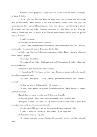- Aonde foi Ciara? - perguntou Daniel, colocando os drinques sobre a mesa e sentando-
se diante de Holly.
            - Ela me pediu para dizer que realmente sentia muito, mas precisava caçar meu irmão
atrás de uma carona. - Holly mordeu o lábio com ar culpado, sabendo muito bem que Ciara
sequer pensara duas vezes em Daniel enquanto corria para a porta. - Desculpe-me por ter sido
tão grosseira com você mais cedo. - Então ela começou a rir. - Meu Deus, você deve achar que
somos a família mais rude do mundo. Ciara fala um pouco demais; ela não pensa no que diz
metade do tempo.
            - E você? - sorriu ele.
            — No momento, sim — riu ela novamente.
            - Ei, isto é ótimo, simplesmente quer dizer que sobrou mais bebida para você - disse ele,
empurrando o copo colorido através da mesa na direção dela.
            — Ugh, o que é isto? — Holly torceu o nariz com o cheiro. Daniel afastou os olhos sem
jeito e limpou a garganta.
            - Não consigo me lembrar.
            - Oh, por favor! - riu Holly. - Você acabou de pedir! É um direito da mulher saber o que
está bebendo, sabe!
            Daniel olhou para ela com um sorriso no rosto.
            - É chamado de BJ. Você devia ter visto a cara do garçom quando pedi. Acho que ele
não sabia que era um drinque!
            - Oh, Deus - disse Holly. - O que Ciara está pretendendo bebendo isto? O cheiro é
horrível!
            - Ela disse que achava fácil de engolir. - Ele riu outra vez.
            - Oh, sinto muito, Daniel, às vezes ela é realmente ridícula. - Holly balançou a cabeça,
referindo-se à irmã.
            Daniel olhou por sobre os ombros de Holly com ar divertido.
            — Bem, de qualquer forma parece que sua amiga está tendo uma boa noite.
            Holly girou o corpo e viu Denise e o DJ enrascados um no outro junto ao palco. Suas
poses provocantes haviam obviamente funcionado.
            - Oh, não, não o DJ horrível que me forçou a sair do banheiro gemeu Holly.
            - É Tom O’Connor, da Dublin FM - disse Daniel. - É um amigo meu.
            Holly cobriu o rosto de vergonha.
            - Ele está aqui esta noite porque o karaokê foi transmitido ao vivo pela rádio - disse ele
sério.
 