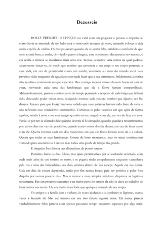 Dezesseis


         HOLLY PRENDEU O LENÇOL no varal com um pregador e pensou a respeito de
como havia se arrastado de um lado para o outro pelo restante de maio, tentando colocar a vida
numa espécie de ordem. Os dias passavam quando ela se sentia feliz, satisfeita e confiante de que
tudo estaria bem, e então, tão rápido quanto chegava, esse sentimento desaparecia novamente, e
ela sentia a tristeza se instalando mais uma vez. Tentou descobrir uma rotina na qual pudesse
alegremente lançar-se, de modo que sentisse que pertencia a seu corpo e seu corpo pertencia a
essa vida, em vez de perambular como um zumbi, assistindo ao resto do mundo viver suas
próprias vidas enquanto ela aguardava sem nada fazer que a sua terminasse. Infelizmente, a rotina
não resultara exatamente no que esperava. Deu consigo mesma imóvel durante horas na sala de
estar, revivendo cada uma das lembranças que ela e Gerry haviam compartilhado.
Melancolicamente, passava a maior parte do tempo pensando a respeito de cada briga que tinham
tido, desejando poder voltar atrás, desejando retomar cada palavra horrível que alguma vez lhe
dissera. Rezava para que Gerry houvesse sabido que suas palavras haviam sido fruto da raiva e
não refletiam seus verdadeiros sentimentos. Torturava-se pelas ocasiões em que agira de forma
egoísta, saindo à noite com suas amigas quando estava zangada com ele, em vez de ficar em casa.
Punia-se por ter-se afastado dele quando deveria tê-lo abraçado, quando guardava ressentimentos
por vários dias em vez de perdoá-lo, quando certas noites dormia direto, em vez de fazer amor
com ele. Queria retomar cada um dos momentos em que ele ficara furioso com ela e a odiara.
Queria que todas as suas lembranças fossem de bons momentos, mas os maus continuavam
voltando para assombrá-la. Haviam sido todos uma perda de tempo tão grande.
         E ninguém lhes dissera que dispunham de pouco tempo.
         Portanto, havia os dias felizes, nos quais perambulava por aí sonhando acordada, com
nada mais além de um sorriso no rosto, e se pegava rindo estupidamente enquanto caminhava
pela rua e uma das brincadeiras dos dois estalava dentro de sua cabeça. Aquela era sua rotina.
Caía em dias de escura depressão, então por fim reunia forças para ser positiva e pular fora
daquilo por outros poucos dias. Mas o menor e mais simples incidente disparava as lágrimas
novamente. Era um processo cansativo e na maior parte do tempo ela não se dava ao trabalho de
lutar contra sua mente. Ela era muito mais forte que qualquer músculo de seu corpo.
         Os amigos e a família iam e vinham, às vezes ajudando-a a combater as lágrimas, outras
vezes a fazendo rir. Mas até mesmo em seu riso faltava alguma coisa. Ela nunca parecia
verdadeiramente feliz; parecia estar apenas passando tempo enquanto esperava por algo mais.
 