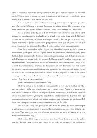 Sentia-se cansada de meramente existir; queria viver. Mas qual a razão de viver, se não havia vida
naquilo? Tais perguntas cruzavam sua mente repetidamente, até ela chegar a ponto de não querer
acordar de seus sonhos - eram eles que pareciam reais.
         No fundo, sabia que era normal sentir-se assim, particularmente não pensava que estava
perdendo a razão. Sabia que as pessoas diziam que um dia se sentiria feliz novamente e que
aquele sentimento seria só uma lembrança distante. Chegar a esse dia é que era a parte difícil.
         Ela lia e relia a carta original de Gerry repetidas vezes, analisando cada palavra e cada
sentença, e a cada dia um novo significado surgia. Mas ela podia sentar ali até o dia de São Nunca
tentando ler nas entrelinhas e adivinhar a mensagem oculta. O fato era que, na verdade, nunca
saberia exatamente o que ele quisera dizer, porque nunca falaria com ele outra vez. Era com
aquele pensamento que tinha mais dificuldade de se reconciliar e aquilo a estava matando.
         Maio havia terminado e junho chegara, trazendo noites longas e resplandecentes e as
lindas manhãs que surgiam com elas. E junto a esses dias ensolarados e brilhantes, junho trouxe
claridade. Nada de se esconder dentro de casa assim que escurecia, e nada de ficar na cama até a
tarde. Era como se a Irlanda inteira tivesse saído da hibernação, dado uma boa espreguiçada e um
bocejo e houvesse começado a viver novamente. Era hora de abrir todas as janelas e arejar a casa,
de libertá-la dos fantasmas do inverno e dos dias escuros, era hora de levantar cedo com o canto
dos pássaros e sair para uma caminhada, de olhar as pessoas nos olhos, de sorrir e dizer olá, em
vez de se ocultar sob camadas de roupa com os olhos no chão, enquanto se corria de um destino
a outro, ignorando o mundo. Era hora de parar de se esconder na escuridão e de manter a cabeça
erguida e ficar face a face com a verdade.
         Junho também trouxe outra carta de Gerry.
         Holly se sentara ao sol do lado de fora, deleitando-se com a nova claridade da vida, e
com nervosismo, ainda que entusiasmada, leu a quarta carta. Adorava a sensação que
provocavam o cartão e as saliências da caligrafia de Gerry sob seu dedo, à medida que este corria
sobre a tinta seca. No interior, a caligrafia elegante havia listado os itens que lhe pertenciam e que
permaneciam em casa, e ao lado de cada uma de suas posses, ele explicava o que queria que Holly
fizesse com elas e para onde desejava que fossem enviadas. No fim, dizia:
         PS, eu te amo Holly, e sei que você me ama. Você não precisa dos meus pertences para
se lembrar que estou por perto, não precisa guardálos como prova de que vivi ou ainda vivo em
sua mente. Você não precisa usar meu suéterpara me sentir ao seu redor; ainda estou aí... sempre
envolvendo-a com meus braços.
         Holly achou difícil chegar a um acordo com isso. Quase desejava que ele lhe pedisse
para fazer karaokê outra vez. Ela teria pulado de um avião por ele, corrido mil quilômetros,
 