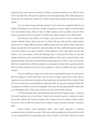 qualquer coisa, exceto esvaziar os armários e desfazer-se da presença dele em casa. Mas ele estava
certo e ela sabia disso. Não podia se agarrar às coisas dele para sempre. Não podia fingir para si
mesma que ele voltaria para recolhê-las. O Gerry material havia partido; não precisava mais de
roupas.
          Era uma tarefa emocionalmente esgotante. Levou dias para completála. Reviveu um
milhão de lembranças com cada traje e pedaço de papel que ensacou. Segurava cada item perto
de si antes de dizer adeus. Toda vez que um objeto separava-se de seus dedos, era como dizer
adeus a uma parte de Gerry novamente. Foi difícil, muito difícil e algumas vezes, difícil demais.
          Ela informou a sua família e seus amigos o que estava prestes a fazer, e embora todos
tenham oferecido ajuda e apoio mais uma vez, Holly sabia que tinha de fazer aquilo sozinha.
Precisava de seu tempo. Dizer um adeus completo, porque não teria nada de volta. Assim como
Gerry, seus pertences não retornariam. Apesar do desejo de ficar sozinha, Jack apareceu algumas
vezes para oferecer certo apoio fraternal e Holly apreciou o fato. Cada objeto possuía uma
história e eles conversaram e riram das lembranças que os cercavam. Ele estava ao lado dela
quando ela chorou e estava quando ela finalmente limpou as mãos uma na outra, livrando a pele
da poeira restante. Havia sido uma tarefa difícil, mas que precisava ser feita. E que se tornou mais
fácil com a ajuda de Gerry. Holly não precisava se preocupar em tomar todas as grandes decisões,
Gerry as havia tomado por ela. Gerry a estava ajudando e, dessa vez, Holly sentiu que o ajudava
também.
          Ela ria à medida que empacotava as fitas cassete empoeiradas do grupo de rock favorito
dele dos tempos de escola. Pelo menos uma vez por ano, Gerry topava com a velha caixa de
sapatos, em seus esforços por controlar a desarrumação que crescia dentro de seu armário. Então
ele fazia a música heavy metal explodir em cada alto-falante na casa para atormentar Holly com
suas guitarras estridentes e som de má qualidade. Ela sempre lhe dizia que mal podia esperar para
ver o fim daquelas fitas. O alívio não a invadiu, como em outros tempos supusera.
          Os olhos pousaram sobre uma bola amarrotada no fundo do guarda-roupa - o uniforme
de futebol americano da sorte de Gerry. Ainda estava coberto de grama e manchas de barro,
frescas de seu último dia vitorioso no campo. Ela o segurou junto a si e inspirou fundo; o cheiro
de cerveja e suor era débil, mas ainda estava lá. Separou-o para ser lavado e passado e entregue a
John.
          Tantos objetos, tantas lembranças. Tudo estava sendo etiquetado e ensacado,
exatamente como ocorria em sua mente. Tudo estava sendo guardado em local acessível, de onde
vez por outra poderiam ser requisitados para ensinar e ajudar na vida futura. Objetos em outros
 