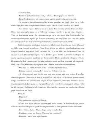 - Não, não disse.
         - Falei com Jack para contar a você, o safado... - Ele tropeçava nas palavras.
         - Bem, ele não contou - ela o interrompeu -, então agora você pode me contar.
         - A premiação da mídia estudantil foi a noite passada e eu venci! gritou ele, e Holly
ouviu o que parecia ser o vagão inteiro comemorando com ele. Estava satisfeita pelo irmão.
         - E o prêmio é que o filme vai ao ar no Canal 4 na próxima semana! Pode acreditar? -
Houve mais aclamações dessa vez e Holly mal conseguia entender o que ele estava dizendo. -
Você vai ficar famosa, mana! - foi a última coisa que ouviu antes que a linha ficasse muda. Que
estranho sentimento era aquele, que detectou percorrendo seu corpo? Será que... não, não podia
ser... seria possível que Holly estivesse experimentando uma sensação de felicidade?
         Telefonou para a família para contar as novidades, mas descobriu que todos já haviam
recebido uma chamada semelhante. Ciara ficara séculos no telefone, tagarelando como uma
colegial excitada a respeito de como ela estaria na TV, e seu relato por fim terminou com ela
casando-se com Denzel Washington. Ficou decidido que a família se reuniria no Hogans na
quarta seguinte para assistir à exibição do documentário. Daniel gentilmente oferecera o Clube
Diva como local de encontro para que eles pudessem assistir ao filme na grande tela na parede.
Holly estava feliz pelo irmão e ligou para Sharon e Denise para informar as novidades.
         - Oh, essas são ótimas notícias, Holly! - sussurrou Sharon excitada.
         - Por que você está sussurrando? - sussurrou Holly em resposta.
         - A velha enrugada aqui decidiu que seria uma grande idéia nos proibir de receber
chamadas pessoais - lamentou-se Sharon, referindo-se a sua chefe. - Ela diz que passamos mais
tempo conversando no telefone com amigos do que negociando, então está rondando nossas
mesas a manhã toda. Juro que estou me sentindo de volta à escola novamente, com a bruxa velha
de olho em nós. - Subitamente, ela começou a falar mais alto e assumiu um tom formal. - Posso
pegar seus dados, por favor?
         Holly riu.
         - Ela está aí?
         - Sim, totalmente - continuou Sharon.
         - Certo, bem, então não vou prender você muito tempo. Os detalhes são que vamos
todos nos reunir no Hogans na quarta à noite para assistir ao filme, portanto você é bem-vinda.
         - Isto é ótimo... Certo. - Sharon fingiu anotar os dados dela.
         - Excelente, vamos nos divertir. Sharon, o que vou vestir?
         - Hummm... novo ou de segunda mão?
 