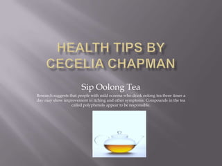 Sip Oolong Tea
Research suggests that people with mild eczema who drink oolong tea three times a
day may show improvement in itching and other symptoms. Compounds in the tea
called polyphenols appear to be responsible.

 