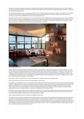 ownership over the 40-year life expectancy of the systems. Knowing that we needed to generate 30 percent more electricity than we would consume, Ferris states, we factored in
the number of solar panels we could install on the roof and their subsequent energy production, and we determined that the building needed to achieve an energy use intensity (EUI)
of approximately 20 kBtu/square foot/year.
This EUI goal led the project team to select the most efficient systems that it could find, including a geothermal HVAC system, LED lighting, a super-insulated roof, foam insulation in
the cavity wall, and a variety of other energy-conserving measures. Additional savings came from tax credits that were available for the project, which made it a win-win for
everyone. Over 40 years, Sandy Grove Middle School will save Hoke County Schools $37.2 million.
Separately, when time rises to the top as the biggest concern, Ferris advises focusing on what can be prefabricated and then analyzing remaining systems. A combined architectural
team of SfL+a, Stantec, and Mozingo + Wallace designed five new schools for Horry County, South Carolina, that had a tight 20-month design-permit-build schedule. To meet the
schedule, the group chose to prefabricate the HVAC penthouse and use precast concrete for the roof and floor structures. These schedule-driven choices along with the program
requirement to generate more electricity than consumed drove most of the system decisions in the building.
Photo: Courtesy of Solar Team NJ
A team of architecture and engineering students from the New Jersey Institute of Technology (NJIT) and Rutgers University entered the eNJoy House, Washington, D.C., in the
2013 Solar Decatholon, where collegiate teams design, build, and operate solar-powered houses that are cost-effective, energy efficient, and attractive. To meet the criteria for the
decathlon, the house had to be solar powered and no more than 1,000 sqaure feet. The team chose a precast concrete home because it is low maintenance and durable; it can
resist weather, chemicals, and moisture; it can contain natural materials and recycled byproducts to reduce its carbon footprint; and it has low to negligible levels of VOCs, making it
a healthier alternative to standard construction. To meet aesthetic and energy goals, the precast concrete roof was designed in a bowl shape and calibrated for optimal sun angle
and rain collection while hiding the photovoltaics and solar collectors.
A growing body of research has been performed on concrete’s thermal performance, investigating the potential of annual energy savings.
However, the percentage of energy impact of thermal mass is highly dependent on the local climate.
Energy efficiency and material efficiency go hand in hand with precast concrete. Precast concrete inherently resists natural forces with a totally composite and fully insulated building
system that is scalable to specification. A precast concrete building is enclosed as the structure is being erected, thereby limiting the ingress of moisture and mold. Precast concrete
additionally provides efficiency in its use of materials, both throughout the construction stage and during the operation of the building. The hard-finished surfaces are easy to
maintain. Produced off-site to meet the precise demands of the job, precast brings these additional performance attributes to the table: site efficiency, minimal site disturbance,
negligible waste, low life-cycle cost, operational efficiency, computer-aided or assisted design, and risk reduction for trades.
The industry is currently working on research with the U.S. Department of Energy (DOE) to further improve precast wall panels’ energy performance. Previous studies have shown
that a major source of air leakage in a building is through the walls and envelope; the DOE has identified precast concrete wall systems as an optimal solution for achieving high
levels of energy efficiency because air leakage through a precast insulated wall panel is negligible.
However, erection and treatment of the joints to eliminate thermal bridges can be critical issues.
The industry also is working to bring down the weights of precast insulated wall panel and envelope systems, while reducing the weight and decreasing the thickness of the precast
layers within the concrete sandwich panel assembly. Part of the goal of the project is to use high-performance concrete (HPC), which is a different mix design that increases the
strength of the concrete through additives while reducing the weight, decreasing the concrete sandwich panels’ thickness. HPC also uses less portland cement, which decreases the
embodied energy and, therefore, the panel manufacturing process’s environmental impact. A majority—95 percent—of a building’s energy and environmental impact occurs over the
life of the building versus during the manufacturing process. Insulated precast wall panels made of HPC offer a final building solution that reduces a building’s energy consumption
over its life right from the beginning during the production process.
 