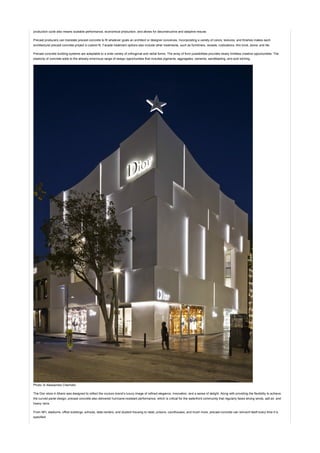 production cycle also means scalable performance, economical production, and allows for deconstructive and adaptive resuse.
Precast producers can translate precast concrete to fit whatever goals an architect or designer conceives. Incorporating a variety of colors, textures, and finishes makes each
architectural precast concrete project a custom fit. Facade treatment options also include other treatments, such as formliners, reveals, rustications, thin brick, stone, and tile.
Precast concrete building systems are adaptable to a wide variety of orthogonal and radial forms. The array of form possibilities provides nearly limitless creative opportunities. The
plasticity of concrete adds to the already enormous range of design opportunities that includes pigments, aggregates, cements, sandblasting, and acid etching.
Photo: © Alessandra Chemollo
The Dior store in Miami was designed to reflect the couture brand’s luxury image of refined elegance, innovation, and a sense of delight. Along with providing the flexibility to achieve
the curved panel design, precast concrete also delivered hurricane-resistant performance, which is critical for the waterfront community that regularly faces strong winds, salt air, and
heavy rains.
From NFL stadiums, office buildings, schools, data centers, and student housing to retail, prisons, courthouses, and much more, precast concrete can reinvent itself every time it is
specified.
 